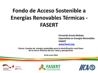 Fondo de Acceso Sostenible a
Energías Renovables Térmicas -
FASERT
Fórum: Fuentes de energía sostenibles para la electrificación rural fuera
de la red en América del Sur: retos y perspectivas
26 de enero 2016
Fernando Acosta Bedoya
Especialista en Energías Renovables
FASERT
www.fasert.org
 