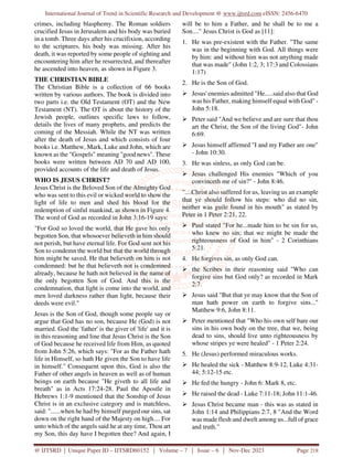 International Journal of Trend in Scientific Research and Development @ www.ijtsrd.com eISSN: 2456-6470
@ IJTSRD | Unique Paper ID – IJTSRD60152 | Volume – 7 | Issue – 6 | Nov-Dec 2023 Page 218
crimes, including blasphemy. The Roman soldiers
crucified Jesus in Jerusalem and his body was buried
in a tomb. Three days after his crucifixion, according
to the scriptures, his body was missing. After his
death, it was reported by some people of sighting and
encountering him after he resurrected, and thereafter
he ascended into heaven, as shown in Figure 3.
THE CHRISTIAN BIBLE
The Christian Bible is a collection of 66 books
written by various authors. The book is divided into
two parts i.e. the Old Testament (OT) and the New
Testament (NT). The OT is about the history of the
Jewish people, outlines specific laws to follow,
details the lives of many prophets, and predicts the
coming of the Messiah. While the NT was written
after the death of Jesus and which consists of four
books i.e. Matthew, Mark, Luke and John, which are
known as the "Gospels" meaning "good news". These
books were written between AD 70 and AD 100,
provided accounts of the life and death of Jesus.
WHO IS JESUS CHRIST?
Jesus Christ is the Beloved Son of the Almighty God
who was sent to this evil or wicked world to show the
light of life to men and shed his blood for the
redemption of sinful mankind, as shown in Figure 4.
The word of God as recorded in John 3:16-19 says:
"For God so loved the world, that He gave his only
begotten Son, that whosoever believeth in him should
not perish, but have eternal life. For God sent not his
Son to condemn the world but that the world through
him might be saved. He that believeth on him is not
condemned: but he that believeth not is condemned
already, because he hath not believed in the name of
the only begotten Son of God. And this is the
condemnation, that light is come into the world, and
men loved darkness rather than light, because their
deeds were evil."
Jesus is the Son of God, though some people say or
argue that God has no son, because He (God) is not
married. God the 'father' is the giver of 'life' and it is
in this reasoning and line that Jesus Christ is the Son
of God because he received life from Him, as quoted
from John 5:26, which says: "For as the Father hath
life in Himself, so hath He given the Son to have life
in himself." Consequent upon this, God is also the
Father of other angels in heaven as well as of human
beings on earth because "He giveth to all life and
breath" as in Acts 17:24-28. Paul the Apostle in
Hebrews 1:1-9 mentioned that the Sonship of Jesus
Christ is in an exclusive category and is matchless,
said: "......when he had by himself purged our sins, sat
down on the right hand of the Majesty on high.... For
unto which of the angels said he at any time, Thou art
my Son, this day have I begotten thee? And again, I
will be to him a Father, and he shall be to me a
Son...." Jesus Christ is God as [11]:
1. He was pre-existent with the Father. "The same
was in the beginning with God. All things were
by him: and without him was not anything made
that was made" (John 1:2, 3; 17:3 and Colossians
1:17)
2. He is the Son of God.
 Jesus' enemies admitted "He.....said also that God
was his Father, making himself equal with God" -
John 5:18.
 Peter said "And we believe and are sure that thou
art the Christ, the Son of the living God"- John
6:69.
 Jesus himself affirmed "I and my Father are one"
- John 10:30.
3. He was sinless, as only God can be.
 Jesus challenged His enemies "Which of you
convinceth me of sin?" - John 8:46.
"....Christ also suffered for us, leaving us an example
that ye should follow his steps: who did no sin,
neither was guile found in his mouth" as stated by
Peter in 1 Peter 2:21, 22.
 Paul stated "For he...made him to be sin for us,
who knew no sin; that we might be made the
righteousness of God in him" - 2 Corinthians
5:21.
4. He forgives sin, as only God can.
 the Scribes in their reasoning said "Who can
forgive sins but God only? as recorded in Mark
2:7.
 Jesus said "But that ye may know that the Son of
man hath power on earth to forgive sins..."
Matthew 9:6, John 8:11.
 Peter mentioned that "Who his own self bare our
sins in his own body on the tree, that we, being
dead to sins, should live unto righteousness by
whose stripes ye were healed" - 1 Peter 2:24.
5. He (Jesus) performed miraculous works.
 He healed the sick - Matthew 8:9-12, Luke 4:31-
44; 5:12-15 etc.
 He fed the hungry - John 6: Mark 8, etc.
 He raised the dead - Luke 7:11-18; John 11:1-46.
 Jesus Christ became man - this was as stated in
John 1:14 and Philippians 2:7, 8 "And the Word
was made flesh and dwelt among us...full of grace
and truth."
 