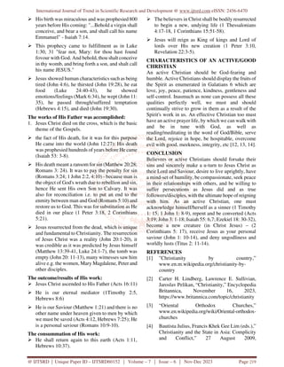International Journal of Trend in Scientific Research and Development @ www.ijtsrd.com eISSN: 2456-6470
@ IJTSRD | Unique Paper ID – IJTSRD60152 | Volume – 7 | Issue – 6 | Nov-Dec 2023 Page 219
 His birth was miraculous and was prophesied 800
years before His coming: "...Behold a virgin shall
conceive, and bear a son, and shall call his name
Emmanuel" - Isaiah 7:14.
 This prophecy came to fulfillment as in Luke
1:30, 31 "fear not, Mary: for thou hast found
fovour with God. And behold, thou shalt conceive
in thy womb, and bring forth a son, and shalt call
his name JESUS."
 Jesus showed human characteristics such as being
tired (John 4:6), he thirsted (John 19:28), he eat
food (Luke 24:40-43), he showed
emotions/feelings (Mark 6:34), he wept (John 11:
35), he passed through/suffered temptation
(Hebrews 4:15), and died (John 19:30).
The works of His Father was accomplished:
1. Jesus Christ died on the cross, which is the basic
theme of the Gospels.
 the fact of His death, for it was for this purpose
He came into the world (John 12:27); His death
was prophesied hundreds of years before He came
(Isaiah 53: 3-8).
 His death meant a ransom for sin (Matthew 20:28;
Romans 3: 24). It was to pay the penalty for sin
(Romans 3:24; 1 John 2:2, 4:10) - because man is
the object of God's wrath due to rebellion and sin,
hence He sent His own Son to Calvary. It was
also for reconciliation i.e. to put an end to the
enmity between man and God (Romans 5:10) and
restore us to God. This was for substitution as He
died in our place (1 Peter 3:18, 2 Corinthians
5:21).
 Jesus resurrected from the dead, which is unique
and fundamental to Christianity. The resurrection
of Jesus Christ was a reality (John 20:1-20), it
was credible as it was predicted by Jesus himself
(Matthew 13:39-41, Luke 24:1-7), the tomb was
empty (John 20: 11-13), many witnesses saw him
alive e.g. the women, Mary Magdalene, Peter and
other disciples.
The outcome/results of His work:
 Jesus Christ ascended to His Father (Acts 16:11)
 He is our eternal mediator (1Timothy 2:5,
Hebrews 8:6)
 He is our Saviour (Matthew 1:21) and there is no
other name under heaven given to men by which
we must be saved (Acts 4:12, Hebrews 7:25); He
is a personal saviour (Romans 10:9-10).
The consummation of His work:
 He shall return again to this earth (Acts 1:11,
Hebrews 10:37).
 The believers in Christ shall be bodily resurrected
to begin a new, undying life (1 Thessalonians
4:17-18, 1 Corinthians 15:51-58).
 Jesus will reign as King of kings and Lord of
lords over His new creation (1 Peter 3:10,
Revelation 22:3-5).
CHARACTERISTICS OF AN ACTIVE/GOOD
CHRISTIAN
An active Christian should be God-fearing and
humble. Active Christians should display the fruits of
the Spirit as enumerated in Galatians 6 which are
love, joy, peace, patience, kindness, gentleness and
self-control. Inasmuch as none can possess all these
qualities perfectly well, we must and should
continually strive to grow in them as a result of the
Spirit's work in us. An effective Christian too must
have an active prayer life, by which we can walk with
and be in tune with God, as well as
reading/meditating in the word of God/Bible, serve
the Lord, rejoice in hope, be hospitable, overcome
evil with good, meekness, integrity, etc [12, 13, 14].
CONCLUSION
Believers or active Christians should forsake their
sins and sincerely make a u-turn to Jesus Christ as
their Lord and Saviour, desire to live uprightly, have
a mind-set of humility, be compassionate, seek peace
in their relationships with others, and be willing to
suffer persecutions as Jesus did and as true
followers/disciples, with the ultimate hope of reigning
with him. As an active Christian, one must
acknowledge himself/herself as a sinner (1 Timothy
1: 15; 1 John 1: 8-9), repent and be converted (Acts
3:19; John 3: 1-18; Isaiah 55: 6,7; Ezekiel 18: 30-32),
become a new creature (in Christ Jesus) – (2
Corinthians 5: 17), receive Jesus as your personal
saviour (John 1: 10-14), and deny ungodliness and
worldly lusts (Titus 2: 11-14).
REFERENCES
[1] "Christianity by country,”
www.en.m.wikipedia.org/christianity-by-
country
[2] Carter H. Lindberg, Lawrence E. Sullivian,
Jaroslav Pelikan, “Christianity,” Encyclopedia
Britannica, November 16, 2023,
https://www.britannica.com/topic/christianity
[3] “Oriental Orthodox Churches,”
www.en.wikipedia.org/wiki/Oriental-orthodox-
churches
[4] Bautista Julius, Francis Khek Gee Lim (eds.),”
Christianity and the State in Asia: Complicity
and Conflict,” 27 August 2009,
 