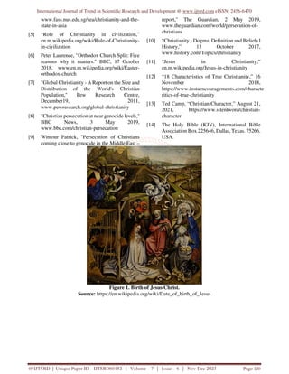 International Journal of Trend in Scientific Research and Development @ www.ijtsrd.com eISSN: 2456-6470
@ IJTSRD | Unique Paper ID – IJTSRD60152 | Volume – 7 | Issue – 6 | Nov-Dec 2023 Page 220
www.fass.nus.edu.sg/sea/christianity-and-the-
state-in-asia
[5] “Role of Christianity in civilization,”
en.m.wikipedia.org/wiki/Role-of-Christianity-
in-civilization
[6] Peter Laurence, "Orthodox Church Split: Five
reasons why it matters." BBC, 17 October
2018, www.en.m.wikipedia.org/wiki/Easter-
orthodox-church
[7] "Global Christianity - A Report on the Size and
Distribution of the World's Christian
Population," Pew Research Centre,
December19, 2011,
www.pewresearch.org/global-christianity
[8] "Christian persecution at near genocide levels,''
BBC News, 3 May 2019,
www.bbc.com/christian-persecution
[9] Wintour Patrick, "Persecution of Christians
coming close to genocide in the Middle East –
report," The Guardian, 2 May 2019,
www.theguardian.com/world/persecution-of-
christians
[10] “Christianity - Dogma, Definition and Beliefs l
History,” 13 October 2017,
www.history.com/Topics/christianity
[11] “Jesus in Christianity,”
en.m.wikipedia.org/Jesus-in-christianity
[12] “18 Characteristics of True Christianity,” 16
November 2018,
https://www.instaencouragements.com/characte
ritics-of-true-christianity
[13] Ted Camp, “Christian Character,” August 21,
2021, https://www.silentword/christian-
character
[14] The Holy Bible (KJV), International Bible
Association Box 225646, Dallas, Texas. 75266.
USA.
Figure 1. Birth of Jesus Christ.
Source: https://en.wikipedia.org/wiki/Date_of_birth_of_Jesus
 