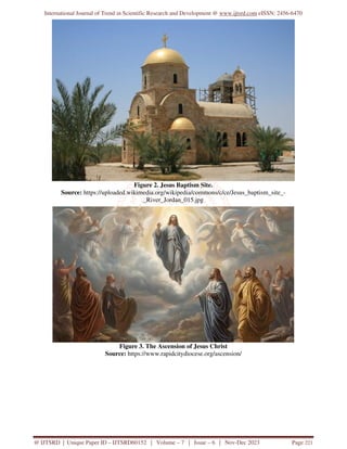 International Journal of Trend in Scientific Research and Development @ www.ijtsrd.com eISSN: 2456-6470
@ IJTSRD | Unique Paper ID – IJTSRD60152 | Volume – 7 | Issue – 6 | Nov-Dec 2023 Page 221
Figure 2. Jesus Baptism Site.
Source: https://uploaded.wikimedia.org/wikipedia/commons/c/ce/Jesus_baptism_site_-
_River_Jordan_015.jpg
Figure 3. The Ascension of Jesus Christ
Source: https://www.rapidcitydiocese.org/ascension/
 