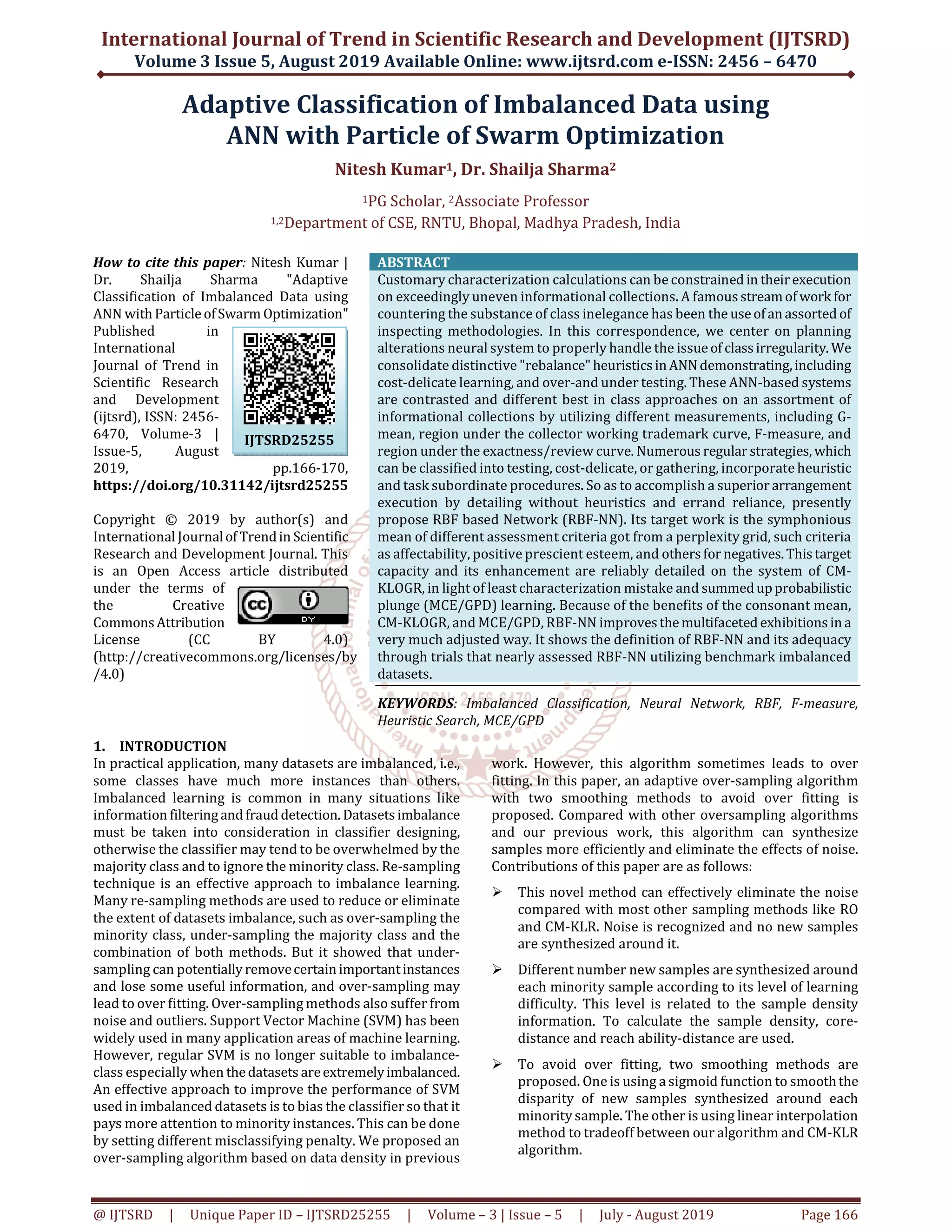 International Journal of Trend in Scientific Research and Development (IJTSRD) Volume 3 Issue 5, August 2019 Available Online: www.ijtsrd.com e-ISSN: 2456 – 6470 @ IJTSRD | Unique Paper ID – IJTSRD25255 | Volume – 3 | Issue – 5 | July - August 2019 Page 166 Adaptive Classification of Imbalanced Data using ANN with Particle of Swarm Optimization Nitesh Kumar1, Dr. Shailja Sharma2 1PG Scholar, 2Associate Professor 1,2Department of CSE, RNTU, Bhopal, Madhya Pradesh, India How to cite this paper: Nitesh Kumar | Dr. Shailja Sharma "Adaptive Classification of Imbalanced Data using ANN with ParticleofSwarm Optimization" Published in International Journal of Trend in Scientific Research and Development (ijtsrd), ISSN: 2456- 6470, Volume-3 | Issue-5, August 2019, pp.166-170, https://doi.org/10.31142/ijtsrd25255 Copyright © 2019 by author(s) and International Journalof Trendin Scientific Research and Development Journal. This is an Open Access article distributed under the terms of the Creative CommonsAttribution License (CC BY 4.0) (http://creativecommons.org/licenses/by /4.0) ABSTRACT Customary characterization calculations can be constrained in theirexecution on exceedingly uneven informational collections. A famousstreamof work for countering the substance of class inelegance has been the useofanassorted of inspecting methodologies. In this correspondence, we center on planning alterations neural system to properly handle the issueof classirregularity. We consolidate distinctive "rebalance"heuristicsinANNdemonstrating,including cost-delicate learning, and over-and under testing. These ANN-based systems are contrasted and different best in class approaches on an assortment of informational collections by utilizing different measurements, including G- mean, region under the collector working trademark curve, F-measure, and region under the exactness/review curve. Numerous regular strategies, which can be classified into testing, cost-delicate, or gathering, incorporate heuristic and task subordinate procedures. So as to accomplish a superior arrangement execution by detailing without heuristics and errand reliance, presently propose RBF based Network (RBF-NN). Its target work is the symphonious mean of different assessment criteria got from a perplexity grid, such criteria as affectability, positive prescient esteem, and othersfor negatives.Thistarget capacity and its enhancement are reliably detailed on the system of CM- KLOGR, in light of least characterization mistake and summedupprobabilistic plunge (MCE/GPD) learning. Because of the benefits of the consonant mean, CM-KLOGR, and MCE/GPD, RBF-NN improvesthemultifaceted exhibitionsina very much adjusted way. It shows the definition of RBF-NN and its adequacy through trials that nearly assessed RBF-NN utilizing benchmark imbalanced datasets. KEYWORDS: Imbalanced Classification, Neural Network, RBF, F-measure, Heuristic Search, MCE/GPD 1. INTRODUCTION In practical application, many datasets are imbalanced, i.e., some classes have much more instances than others. Imbalanced learning is common in many situations like information filteringand fraud detection. Datasetsimbalance must be taken into consideration in classifier designing, otherwise the classifier may tend to be overwhelmed by the majority class and to ignore the minority class. Re-sampling technique is an effective approach to imbalance learning. Many re-sampling methods are used to reduce or eliminate the extent of datasets imbalance, such as over-sampling the minority class, under-sampling the majority class and the combination of both methods. But it showed that under- sampling can potentially removecertainimportantinstances and lose some useful information, and over-sampling may lead to over fitting. Over-sampling methods also suffer from noise and outliers. Support Vector Machine (SVM) has been widely used in many application areas of machine learning. However, regular SVM is no longer suitable to imbalance- class especially when thedatasets areextremelyimbalanced. An effective approach to improve the performance of SVM used in imbalanced datasets is to bias the classifier so that it pays more attention to minority instances. This can be done by setting different misclassifying penalty. We proposed an over-sampling algorithm based on data density in previous work. However, this algorithm sometimes leads to over fitting. In this paper, an adaptive over-sampling algorithm with two smoothing methods to avoid over fitting is proposed. Compared with other oversampling algorithms and our previous work, this algorithm can synthesize samples more efficiently and eliminate the effects of noise. Contributions of this paper are as follows: This novel method can effectively eliminate the noise compared with most other sampling methods like RO and CM-KLR. Noise is recognized and no new samples are synthesized around it. Different number new samples are synthesized around each minority sample according to its level of learning difficulty. This level is related to the sample density information. To calculate the sample density, core- distance and reach ability-distance are used. To avoid over fitting, two smoothing methods are proposed. One is using a sigmoid function to smooththe disparity of new samples synthesized around each minority sample. The other is using linear interpolation method to tradeoff between our algorithm and CM-KLR algorithm. IJTSRD25255 