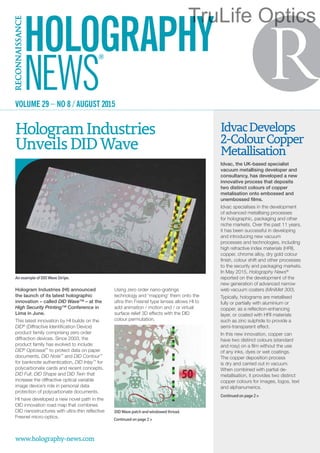 Hologram Industries (HI) announced
the launch of its latest holographic
innovation – called DID Wave™ – at the
High Security Printing™ Conference in
Lima in June.
This latest innovation by HI builds on the
DID®
(Diffractive Identification Device)
product family comprising zero order
diffraction devices. Since 2003, the
product family has evolved to include:
DID®
Optoseal™
to protect data on paper
documents, DID Note™
and DID Contour™
for banknote authentication, DID Inlay™
for
polycarbonate cards and recent concepts,
DID Full, DID Shape and DID Twin that
increase the diffractive optical variable
image device’s role in personal data
protection of polycarbonate documents.
HI have developed a new novel path in the
DID innovation road map that combines
DID nanostructures with ultra-thin reflective
Fresnel micro-optics.
Using zero order nano-gratings
technology and ‘mapping’ them onto the
ultra-thin Fresnel type lenses allows HI to
add animation / motion and / or virtual
surface relief 3D effects with the DID
colour permutation.
HologramIndustries
UnveilsDIDWave
www.holography-news.com
VOLUME 29 – NO 8 / AUGUST 2015
Continuedonpage2>
AnexampleofDIDWaveStripe.
IdvacDevelops
2-ColourCopper
Metallisation
Idvac, the UK-based specialist
vacuum metallising developer and
consultancy, has developed a new
innovative process that deposits
two distinct colours of copper
metalisation onto embossed and
unembossed films.
Idvac specialises in the development
of advanced metallising processes
for holographic, packaging and other
niche markets. Over the past 11 years,
it has been successful in developing
and introducing new vacuum
processes and technologies, including
high refractive index materials (HRI),
copper, chrome alloy, dry gold colour
finish, colour shift and other processes
to the security and packaging markets.
In May 2015, Holography News®
reported on the development of the
new generation of advanced narrow
web vacuum coaters (MiniMet 300).
Typically, holograms are metallised
fully or partially with aluminium or
copper, as a reflection-enhancing
layer, or coated with HRI materials
such as zinc sulphide to provide a
semi-transparent effect.
In this new innovation, copper can
have two distinct colours (standard
and rosy) on a film without the use
of any inks, dyes or wet coatings.
The copper deposition process
is dry and carried out in vacuum.
When combined with partial de-
metallisation, it provides two distinct
copper colours for images, logos, text
and alphanumerics.
Continuedonpage2>
DIDWavepatchandwindowedthread.
TruLife Optics
 