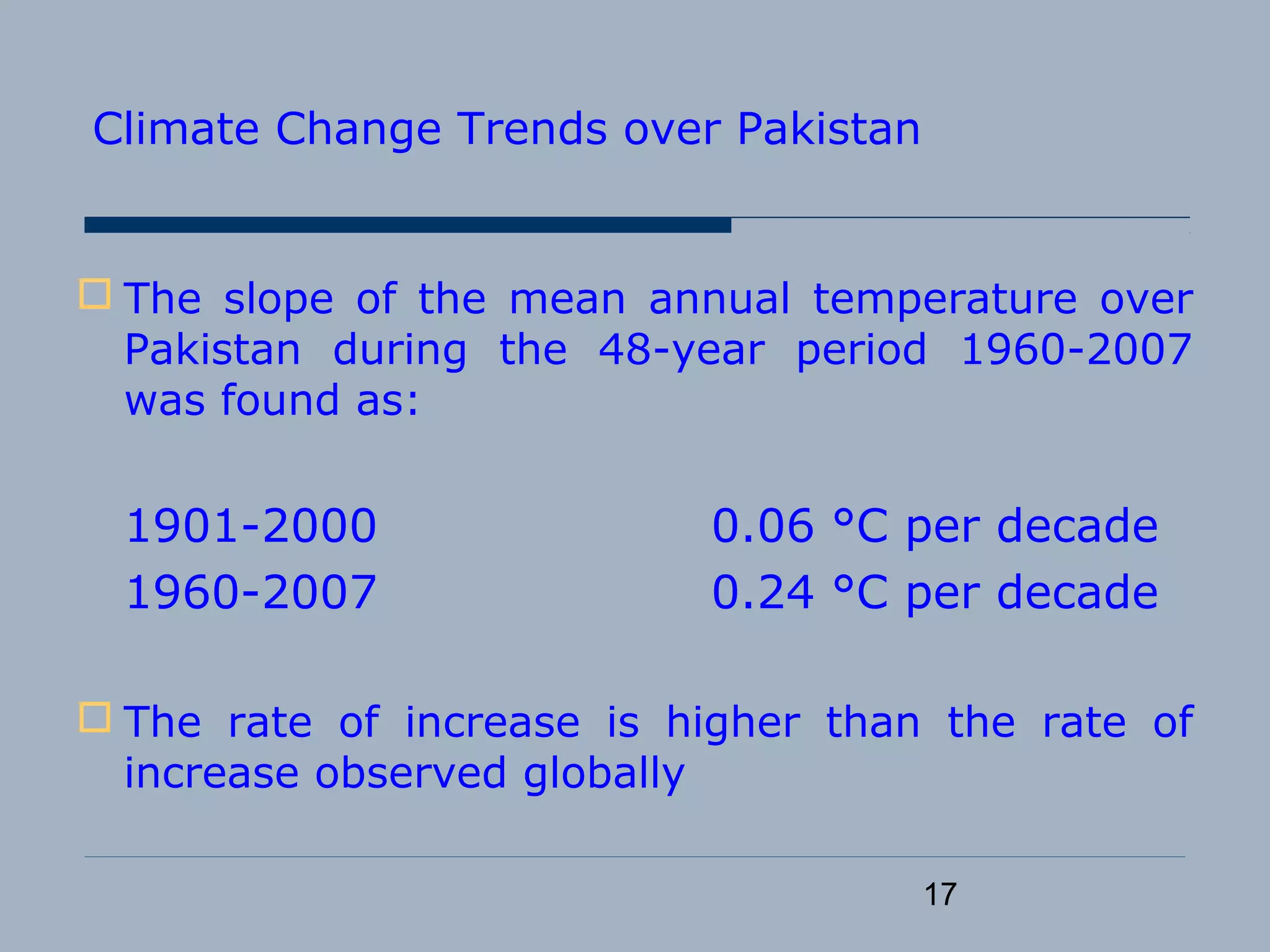 17
Climate Change Trends over Pakistan
 The slope of the mean annual temperature over
Pakistan during the 48-year period 1960-2007
was found as:
1901-2000 0.06 °C per decade
1960-2007 0.24 °C per decade
 The rate of increase is higher than the rate of
increase observed globally
 