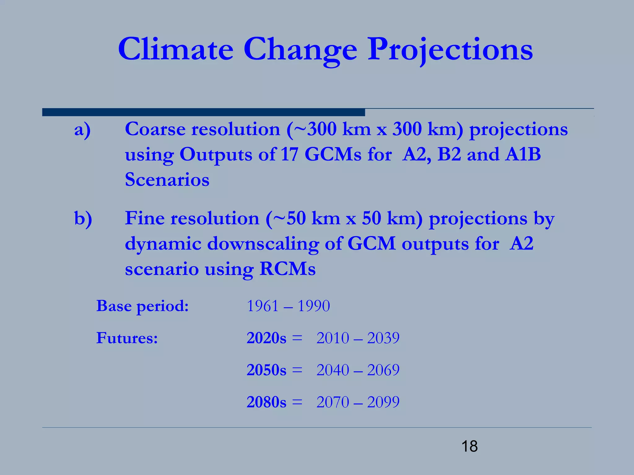 18
Climate Change Projections
a) Coarse resolution (~300 km x 300 km) projections
using Outputs of 17 GCMs for A2, B2 and A1B
Scenarios
b) Fine resolution (~50 km x 50 km) projections by
dynamic downscaling of GCM outputs for A2
scenario using RCMs
Base period: 1961 – 1990
Futures: 2020s = 2010 – 2039
2050s = 2040 – 2069
2080s = 2070 – 2099
 