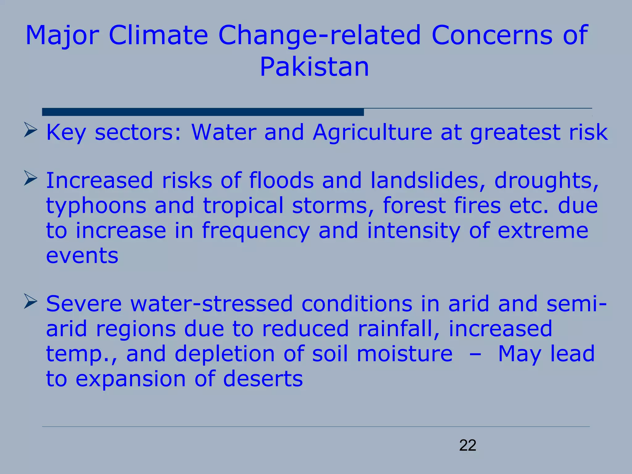 22
Major Climate Change-related Concerns of
Pakistan
 Key sectors: Water and Agriculture at greatest risk
 Increased risks of floods and landslides, droughts,
typhoons and tropical storms, forest fires etc. due
to increase in frequency and intensity of extreme
events
 Severe water-stressed conditions in arid and semi-
arid regions due to reduced rainfall, increased
temp., and depletion of soil moisture – May lead
to expansion of deserts
 