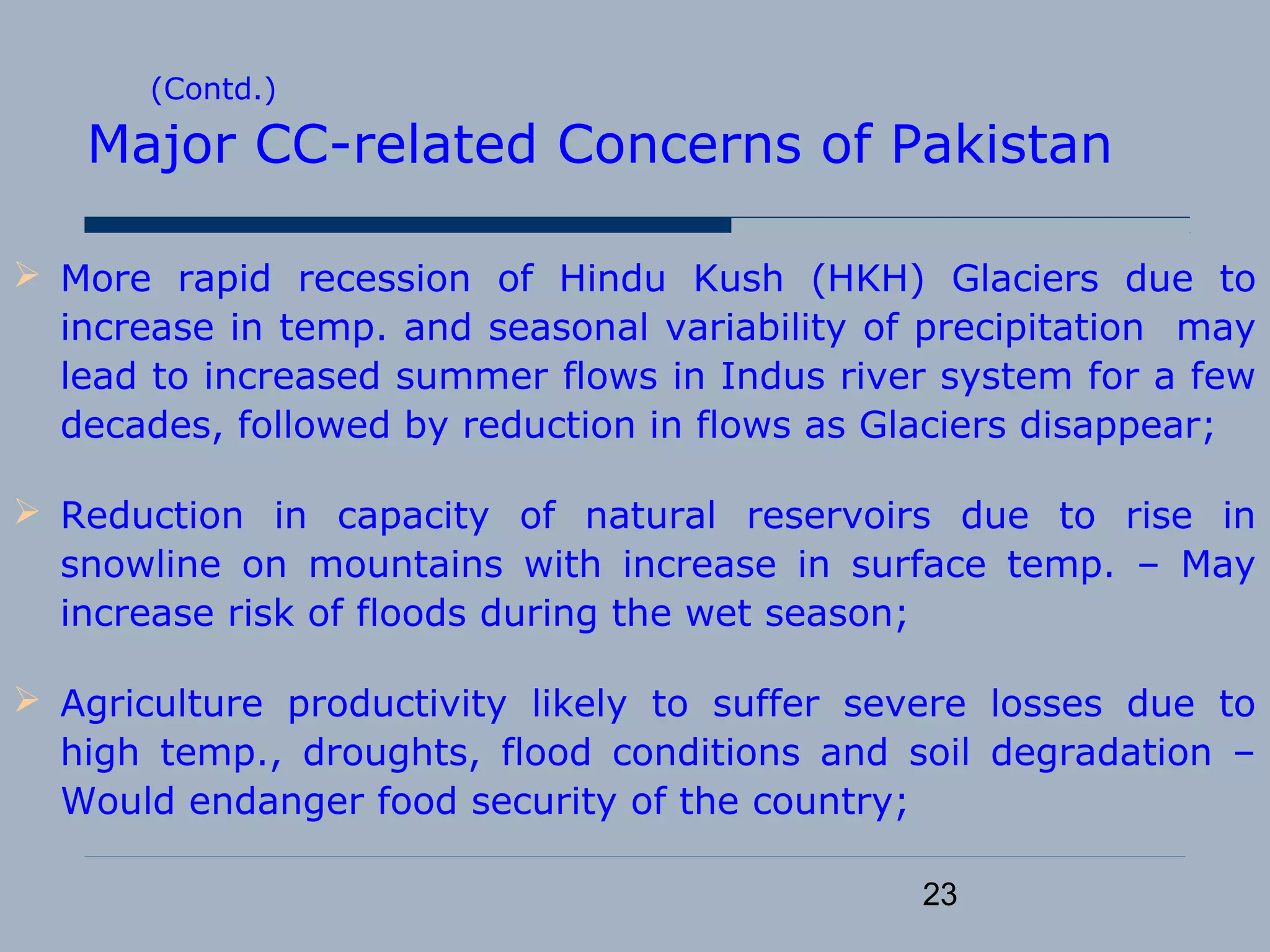 23
(Contd.)
Major CC-related Concerns of Pakistan
 More rapid recession of Hindu Kush (HKH) Glaciers due to
increase in temp. and seasonal variability of precipitation may
lead to increased summer flows in Indus river system for a few
decades, followed by reduction in flows as Glaciers disappear;
 Reduction in capacity of natural reservoirs due to rise in
snowline on mountains with increase in surface temp. – May
increase risk of floods during the wet season;
 Agriculture productivity likely to suffer severe losses due to
high temp., droughts, flood conditions and soil degradation –
Would endanger food security of the country;
 