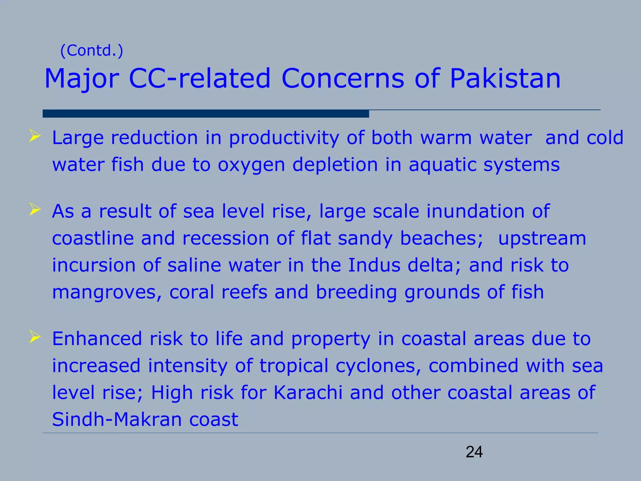 24
(Contd.)
Major CC-related Concerns of Pakistan
 Large reduction in productivity of both warm water and cold
water fish due to oxygen depletion in aquatic systems
 As a result of sea level rise, large scale inundation of
coastline and recession of flat sandy beaches; upstream
incursion of saline water in the Indus delta; and risk to
mangroves, coral reefs and breeding grounds of fish
 Enhanced risk to life and property in coastal areas due to
increased intensity of tropical cyclones, combined with sea
level rise; High risk for Karachi and other coastal areas of
Sindh-Makran coast
 