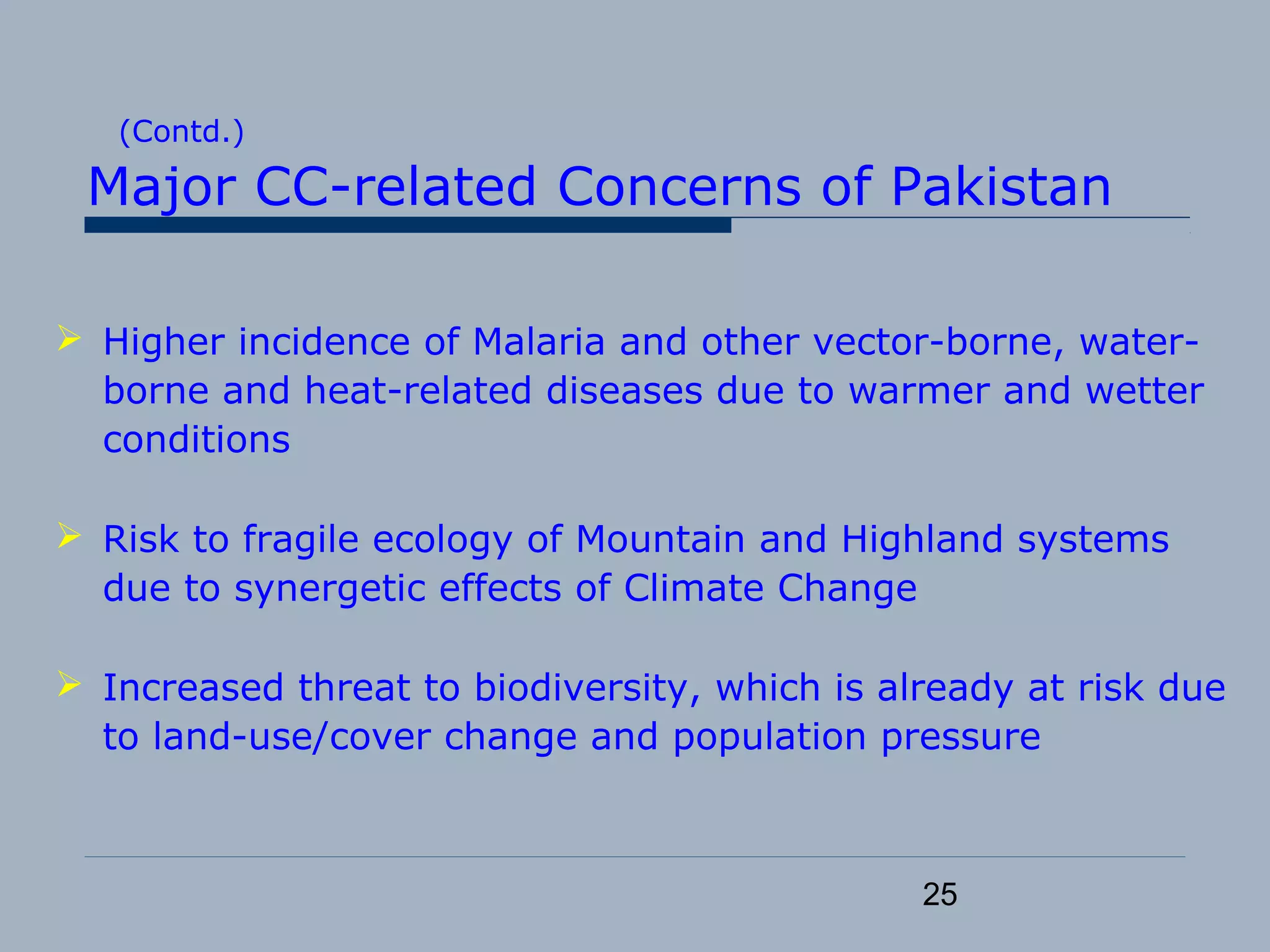 25
(Contd.)
Major CC-related Concerns of Pakistan
 Higher incidence of Malaria and other vector-borne, water-
borne and heat-related diseases due to warmer and wetter
conditions
 Risk to fragile ecology of Mountain and Highland systems
due to synergetic effects of Climate Change
 Increased threat to biodiversity, which is already at risk due
to land-use/cover change and population pressure
 