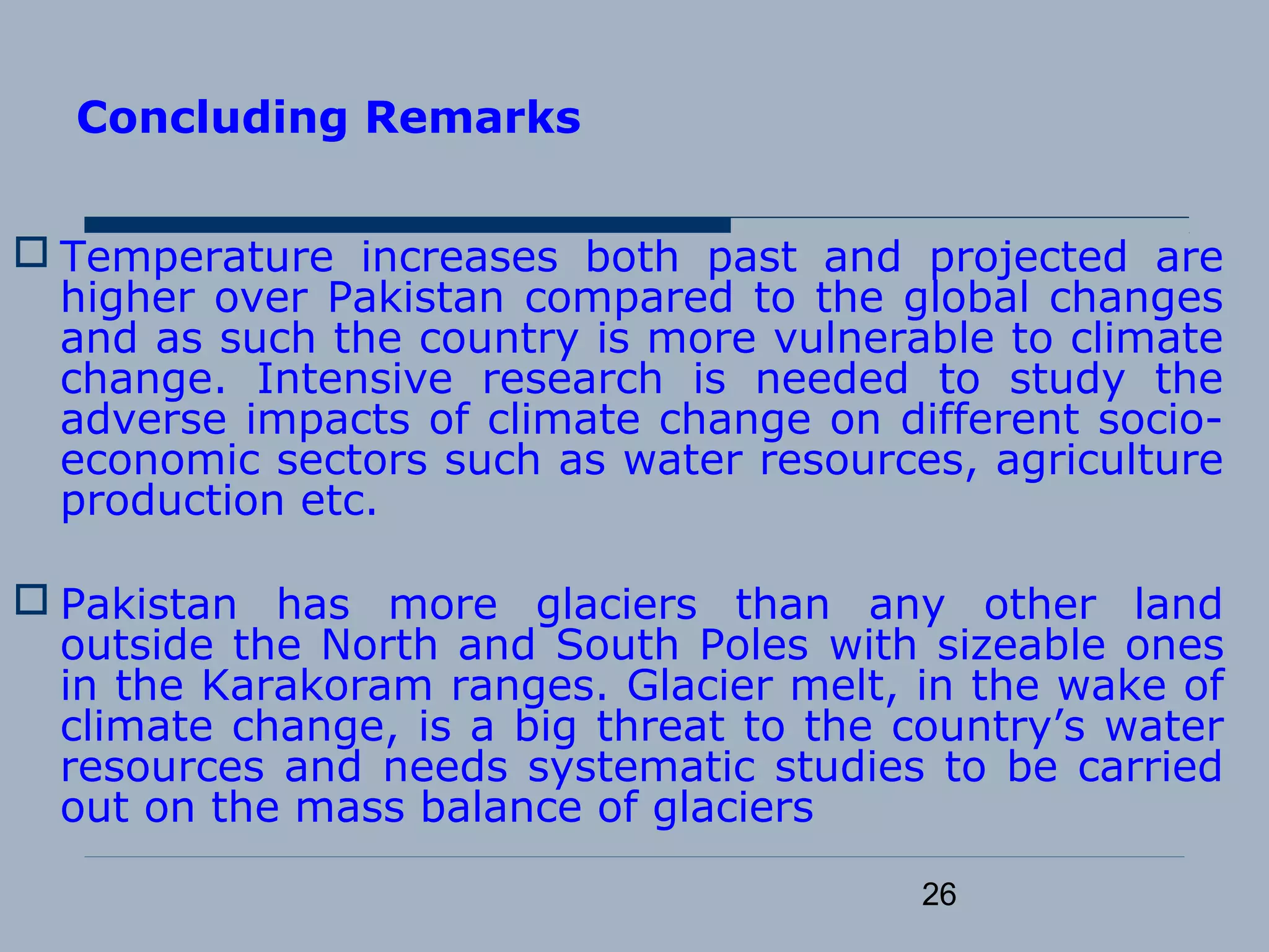 26
Concluding Remarks
 Temperature increases both past and projected are
higher over Pakistan compared to the global changes
and as such the country is more vulnerable to climate
change. Intensive research is needed to study the
adverse impacts of climate change on different socio-
economic sectors such as water resources, agriculture
production etc.
 Pakistan has more glaciers than any other land
outside the North and South Poles with sizeable ones
in the Karakoram ranges. Glacier melt, in the wake of
climate change, is a big threat to the country’s water
resources and needs systematic studies to be carried
out on the mass balance of glaciers
 