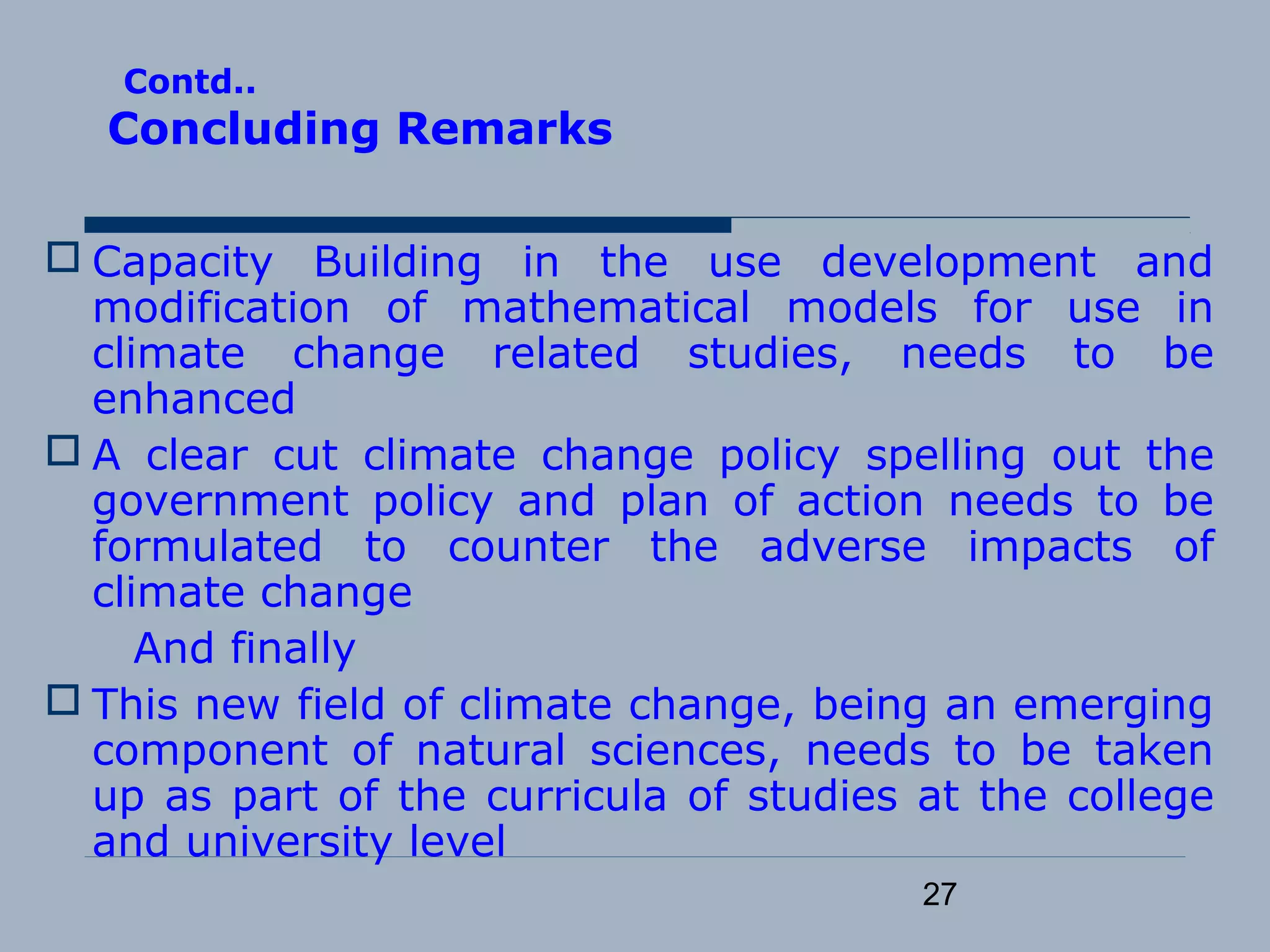 27
Contd..
Concluding Remarks
 Capacity Building in the use development and
modification of mathematical models for use in
climate change related studies, needs to be
enhanced
 A clear cut climate change policy spelling out the
government policy and plan of action needs to be
formulated to counter the adverse impacts of
climate change
And finally
 This new field of climate change, being an emerging
component of natural sciences, needs to be taken
up as part of the curricula of studies at the college
and university level
 