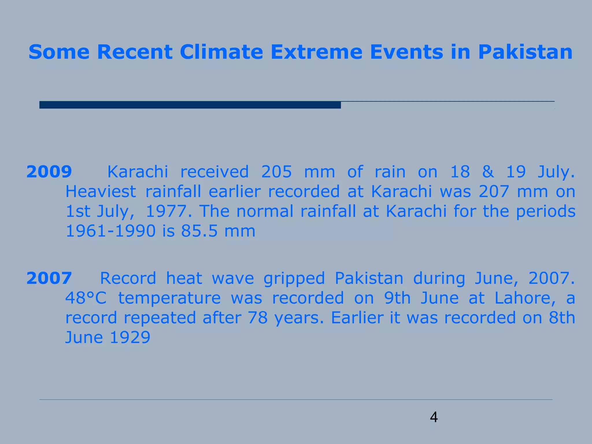 4
Some Recent Climate Extreme Events in Pakistan
2009 Karachi received 205 mm of rain on 18 & 19 July.
Heaviest rainfall earlier recorded at Karachi was 207 mm on
1st July, 1977. The normal rainfall at Karachi for the periods
1961-1990 is 85.5 mm
2007 Record heat wave gripped Pakistan during June, 2007.
48°C temperature was recorded on 9th June at Lahore, a
record repeated after 78 years. Earlier it was recorded on 8th
June 1929
 