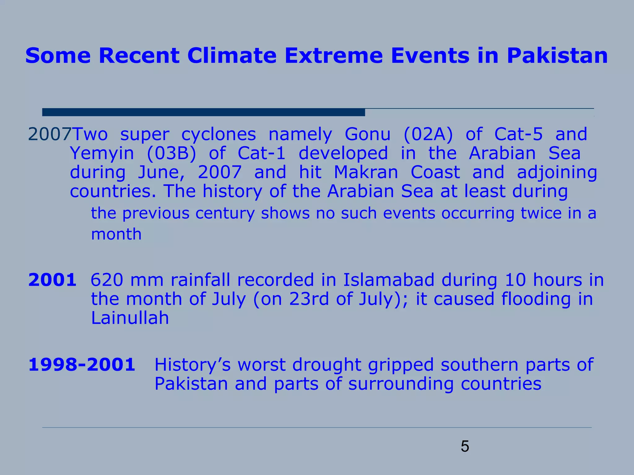 5
Some Recent Climate Extreme Events in Pakistan
2007Two super cyclones namely Gonu (02A) of Cat-5 and
Yemyin (03B) of Cat-1 developed in the Arabian Sea
during June, 2007 and hit Makran Coast and adjoining
countries. The history of the Arabian Sea at least during
the previous century shows no such events occurring twice in a
month
2001 620 mm rainfall recorded in Islamabad during 10 hours in
the month of July (on 23rd of July); it caused flooding in
Lainullah
1998-2001 History’s worst drought gripped southern parts of
Pakistan and parts of surrounding countries
 