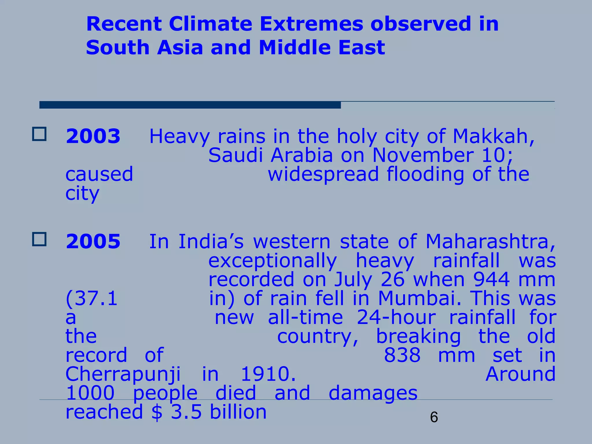 6
Recent Climate Extremes observed in
South Asia and Middle East
 2003 Heavy rains in the holy city of Makkah,
Saudi Arabia on November 10;
caused widespread flooding of the
city
 2005 In India’s western state of Maharashtra,
exceptionally heavy rainfall was
recorded on July 26 when 944 mm
(37.1 in) of rain fell in Mumbai. This was
a new all-time 24-hour rainfall for
the country, breaking the old
record of 838 mm set in
Cherrapunji in 1910. Around
1000 people died and damages
reached $ 3.5 billion
 