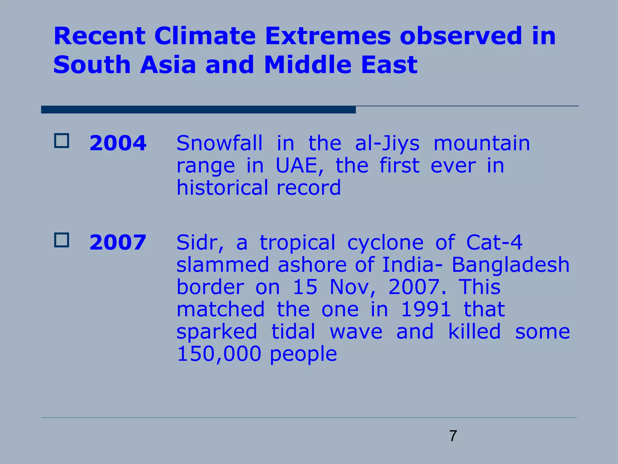 7
Recent Climate Extremes observed in
South Asia and Middle East
 2004 Snowfall in the al-Jiys mountain
range in UAE, the first ever in
historical record
 2007 Sidr, a tropical cyclone of Cat-4
slammed ashore of India- Bangladesh
border on 15 Nov, 2007. This
matched the one in 1991 that
sparked tidal wave and killed some
150,000 people
 