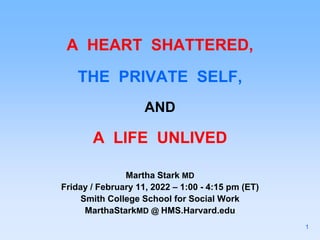 A HEART SHATTERED,
THE PRIVATE SELF,
AND
A LIFE UNLIVED
Martha Stark MD
Friday / February 11, 2022 – 1:00 - 4:15 pm (ET)
Smith College School for Social Work
MarthaStarkMD @ HMS.Harvard.edu
1
 