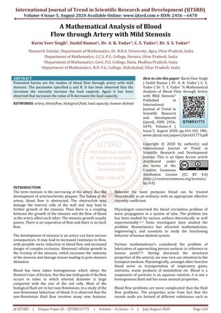 International Journal of Trend in Scientific Research and Development (IJTSRD)
Volume 4 Issue 5, August 2020 Available Online: www.ijtsrd.com e-ISSN: 2456 – 6470
@ IJTSRD | Unique Paper ID – IJTSRD31773 | Volume – 4 | Issue – 5 | July-August 2020 Page 163
A Mathematical Analysis of Blood
Flow through Artery with Mild Stenosis
Karm Veer Singh1, Sushil Kumar2, Dr. A. K. Yadav3, C. S. Yadav3, Dr. S. S. Yadav4
1Research Scholar, Department of Mathematics, Dr. B.R.A. University, Agra, Uttar Pradesh, India
2Department of Mathematics, C.C.S. P.G. College, Heonra, Uttar Pradesh, India
3Department of Mathematics, Govt. P.G. College, Datia, Madhya Pradesh, India
4Department of Mathematics, N.D. P.G. College, Shikohabad, Uttar Pradesh, India
ABSTRACT
Presented herein are the studies of blood flow through artery with mild
stenosis. The parameter specified μ and R. It has been observed that the
increases the viscosity increase the load capacity. Again it has been
observed that increases the value of R decreases the load capacity.
KEYWORDS: artery, blood flow, biological fluid, load capacity, human skeletal
How to cite this paper: Karm Veer Singh
| Sushil Kumar | Dr. A. K. Yadav | C. S.
Yadav | Dr. S. S. Yadav "A Mathematical
Analysis of Blood Flow through Artery
with Mild Stenosis"
Published in
International
Journal of Trend in
Scientific Research
and Development
(ijtsrd), ISSN: 2456-
6470, Volume-4 |
Issue-5, August 2020, pp.163-165, URL:
www.ijtsrd.com/papers/ijtsrd31773.pdf
Copyright © 2020 by author(s) and
International Journal of Trend in
Scientific Research and Development
Journal. This is an Open Access article
distributed under
the terms of the
Creative Commons
Attribution License (CC BY 4.0)
(http://creativecommons.org/licenses/
by/4.0)
INTRODUCTION
The term stenosis is the narrowing of the artery due the
development of arteriosclerotic plaques. The lumen of the
artery, blood flow is obstructed. The obstruction may
damage the interval cells of the wall and may lead to
further growth of the stenosis. Then there is a coupling
between the growth of the stenosis and the flow of blood
in the artery affect each other. The stenosis growth usually
passes. There is no separation of flow and there is no back
flow.
The development of stenosis is an artery can have serious
consequences. It may lead to increased resistance to flow,
with possible serve reduction in blood flow and increased
danger of complex occlusion. Abnormal cellular growth in
the viciniey of the stenosis, which increases the intensity
of the stenosis and damage tissues leading to post-stenosis
dilatation.
Blood has been taken homogeneous which obeys the
Newton’s law of friction. But this law hold goods if the flow
occurs in tubes in which internal diameter is large
compared with the size of the red cells. Most of the
biological fluid are in fact non-Newtonian. In a study of the
non-Newtonian behaviour of blood. It is observed that the
non-Newtonian fluid flow involves many new features.
However for most purposes blood can be treated
theoretically as an ordinary with an appropriate effective
viscosity coefficient.
Physiologist concerned the blood circulation problem of
wave propagation in a system of tube. The problem too
has been studied by various authors theoretically as well
experimentally1,2,3 Some investigator have studied the
problem. Biomechanics has attracted mathematicians,
engineering’s, and scientists to study the functioning
behavior of human skeletal system.
Various mathematician’s considered the problem of
lubrication of approaching porous surfaces in reference to
human joints9,10. Having discussed the structural
properties of the arterial, we now turn our attention to the
transport medium. Physiologically, amongst other function
blood serve as transportation of respiratory gases,
nutrients, waste products of metabolism etc. Blood is a
suspension of particles is an aqueous solution, it is not a
homogeneous fluid and has some unusual properties.
Blood flow problems are more complicated than the fluid
flow problems. The properties arise from fact that the
vessels walls are formed of different substances such as
IJTSRD31773
 