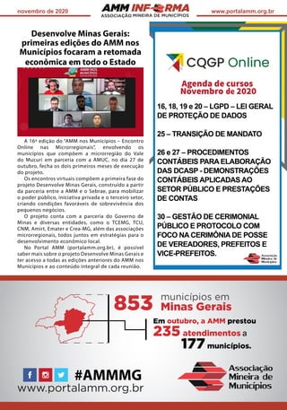 ASSOCIAÇÃO
novembro de 2020 www.portalamm.org.br
Desenvolve Minas Gerais:
primeiras edições do AMM nos
Municípios focaram a retomada
econômica em todo o Estado
A 16ª edição do “AMM nos Municípios – Encontro
Online nas Microrregionais”, envolvendo os
municípios que compõem a microrregião do Vale
do Mucuri em parceria com a AMUC, no dia 27 de
outubro, fecha os dois primeiros meses de execução
do projeto.
Os encontros virtuais compõem a primeira fase do
projeto Desenvolve Minas Gerais, construído a partir
da parceria entre a AMM e o Sebrae, para mobilizar
o poder público, iniciativa privada e o terceiro setor,
criando condições favoráveis de sobrevivência dos
pequenos negócios.
O projeto conta com a parceria do Governo de
Minas e diversas entidades, como o TCEMG, TCU,
CNM, Amirt, Emater e Crea-MG, além das associações
microrregionais, todos juntos em estratégias para o
desenvolvimento econômico local.
No Portal AMM (portalamm.org.br), é possível
saber mais sobre o projeto Desenvolve Minas Gerais e
ter acesso a todas as edições anteriores do AMM nos
Municípios e ao conteúdo integral de cada reunião.
 