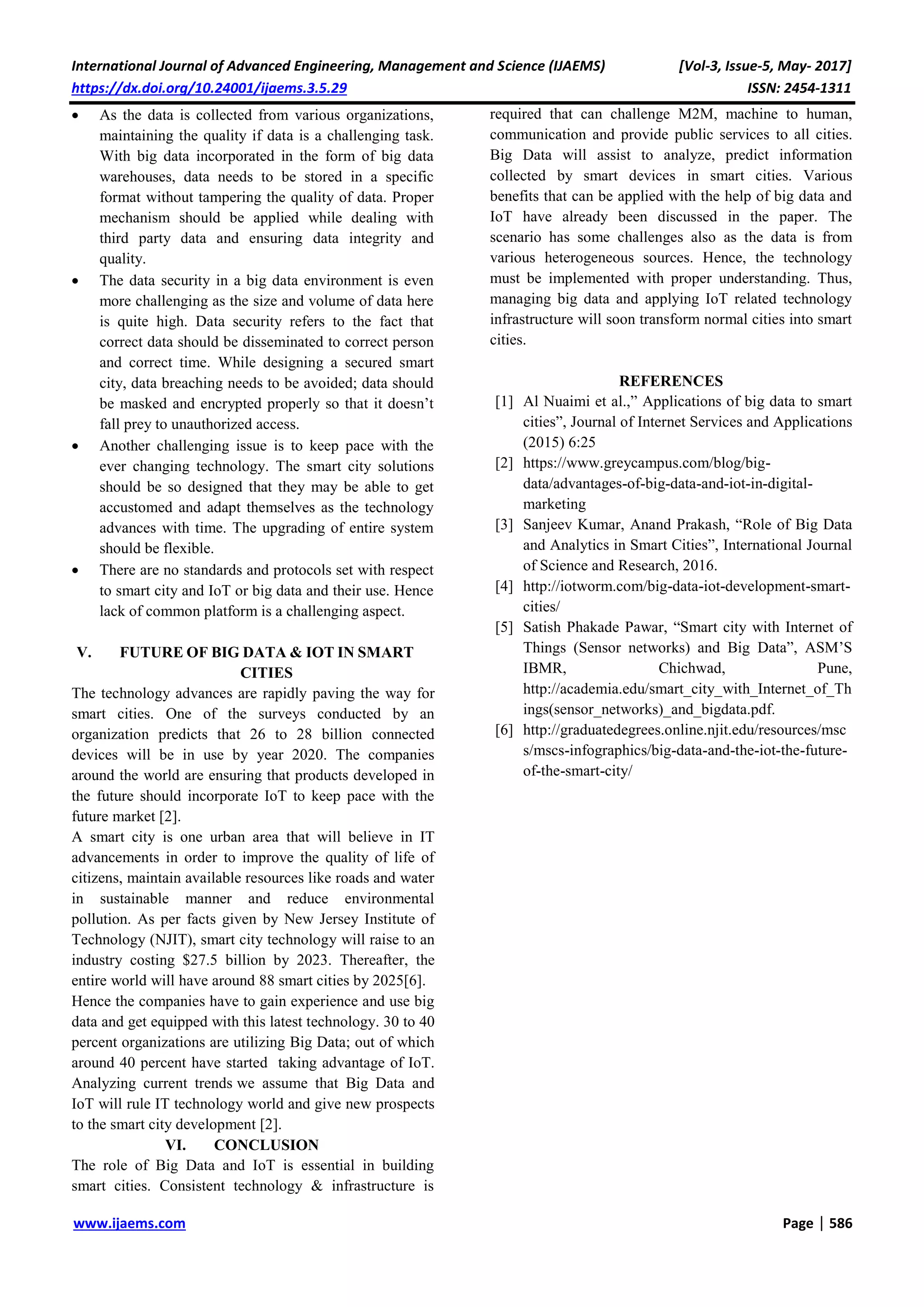 International Journal of Advanced Engineering, Management and Science (IJAEMS) [Vol-3, Issue-5, May- 2017]
https://dx.doi.org/10.24001/ijaems.3.5.29 ISSN: 2454-1311
www.ijaems.com Page | 586
 As the data is collected from various organizations,
maintaining the quality if data is a challenging task.
With big data incorporated in the form of big data
warehouses, data needs to be stored in a specific
format without tampering the quality of data. Proper
mechanism should be applied while dealing with
third party data and ensuring data integrity and
quality.
 The data security in a big data environment is even
more challenging as the size and volume of data here
is quite high. Data security refers to the fact that
correct data should be disseminated to correct person
and correct time. While designing a secured smart
city, data breaching needs to be avoided; data should
be masked and encrypted properly so that it doesn’t
fall prey to unauthorized access.
 Another challenging issue is to keep pace with the
ever changing technology. The smart city solutions
should be so designed that they may be able to get
accustomed and adapt themselves as the technology
advances with time. The upgrading of entire system
should be flexible.
 There are no standards and protocols set with respect
to smart city and IoT or big data and their use. Hence
lack of common platform is a challenging aspect.
V. FUTURE OF BIG DATA & IOT IN SMART
CITIES
The technology advances are rapidly paving the way for
smart cities. One of the surveys conducted by an
organization predicts that 26 to 28 billion connected
devices will be in use by year 2020. The companies
around the world are ensuring that products developed in
the future should incorporate IoT to keep pace with the
future market [2].
A smart city is one urban area that will believe in IT
advancements in order to improve the quality of life of
citizens, maintain available resources like roads and water
in sustainable manner and reduce environmental
pollution. As per facts given by New Jersey Institute of
Technology (NJIT), smart city technology will raise to an
industry costing $27.5 billion by 2023. Thereafter, the
entire world will have around 88 smart cities by 2025[6].
Hence the companies have to gain experience and use big
data and get equipped with this latest technology. 30 to 40
percent organizations are utilizing Big Data; out of which
around 40 percent have started taking advantage of IoT.
Analyzing current trends we assume that Big Data and
IoT will rule IT technology world and give new prospects
to the smart city development [2].
VI. CONCLUSION
The role of Big Data and IoT is essential in building
smart cities. Consistent technology & infrastructure is
required that can challenge M2M, machine to human,
communication and provide public services to all cities.
Big Data will assist to analyze, predict information
collected by smart devices in smart cities. Various
benefits that can be applied with the help of big data and
IoT have already been discussed in the paper. The
scenario has some challenges also as the data is from
various heterogeneous sources. Hence, the technology
must be implemented with proper understanding. Thus,
managing big data and applying IoT related technology
infrastructure will soon transform normal cities into smart
cities.
REFERENCES
[1] Al Nuaimi et al.,” Applications of big data to smart
cities”, Journal of Internet Services and Applications
(2015) 6:25
[2] https://www.greycampus.com/blog/big-
data/advantages-of-big-data-and-iot-in-digital-
marketing
[3] Sanjeev Kumar, Anand Prakash, “Role of Big Data
and Analytics in Smart Cities”, International Journal
of Science and Research, 2016.
[4] http://iotworm.com/big-data-iot-development-smart-
cities/
[5] Satish Phakade Pawar, “Smart city with Internet of
Things (Sensor networks) and Big Data”, ASM’S
IBMR, Chichwad, Pune,
http://academia.edu/smart_city_with_Internet_of_Th
ings(sensor_networks)_and_bigdata.pdf.
[6] http://graduatedegrees.online.njit.edu/resources/msc
s/mscs-infographics/big-data-and-the-iot-the-future-
of-the-smart-city/
 
