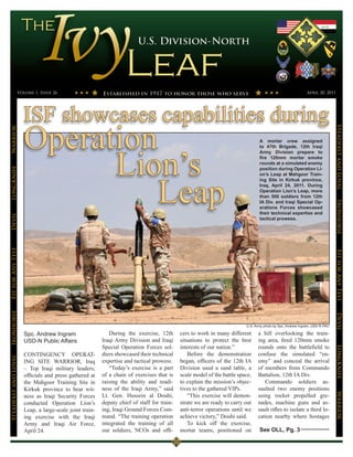 Volume 1, Issue 26                                                                                                                        April 30, 2011




                      ISF showcases capabilities during
                      Operation




                                                                                                                                                                            Steadfast and Loyal
Warrior




                                                                                                                                A mortar crew assigned




                            Lion’s
                                                                                                                                to 47th Brigade, 12th Iraqi
                                                                                                                                Army Division prepare to
                                                                                                                                fire 120mm mortar smoke
                                                                                                                                rounds at a simulated enemy
                                                                                                                                position during Operation Li-
LongKnife




                                Leap
                                                                                                                                on’s Leap at Mahgoor Train-
                                                                                                                                ing Site in Kirkuk province,
                                                                                                                                Iraq, April 24, 2011. During
                                                                                                                                Operation Lion’s Leap, more
                                                                                                                                than 500 soldiers from 12th
                                                                                                                                IA Div. and Iraqi Special Op-




                                                                                                                                                                            Ironhorse
                                                                                                                                erations Forces showcased
                                                                                                                                their technical expertise and
Devil




                                                                                                                                tactical prowess.
Fit for Any Test




                                                                                                                                                                            Fit for Any Test
Ironhorse




                                                                                                                                                                            Devil
                                                                                                                         U.S. Army photo by Spc. Andrew Ingram, USD-N PAO

                      Spc. Andrew Ingram                    During the exercise, 12th       cers to work in many different     a hill overlooking the train-
                      USD-N Public Affairs               Iraqi Army Division and Iraqi      situations to protect the best     ing area, fired 120mm smoke
                                                         Special Operation Forces sol-      interests of our nation.”          rounds onto the battlefield to
                                                                                                                                                                            LongKnife


                      CONTINGENCY OPERAT-                diers showcased their technical        Before the demonstration       confuse the simulated “en-
Steadfast and Loyal




                      ING SITE WARRIOR, Iraq             expertise and tactical prowess.    began, officers of the 12th IA     emy” and conceal the arrival
                      – Top Iraqi military leaders,         “Today’s exercise is a part     Division used a sand table, a      of members from Commando
                      officials and press gathered at    of a chain of exercises that is    scale model of the battle space,   Battalion, 12th IA Div.
                      the Mahgoor Training Site in       raising the ability and readi-     to explain the mission’s objec-       Commando soldiers as-
                      Kirkuk province to bear wit-       ness of the Iraqi Army,” said      tives to the gathered VIPs.        saulted two enemy positions
                                                                                                                                                                            Warrior




                      ness as Iraqi Security Forces      Lt. Gen. Hussein al Douhi,             “This exercise will demon-     using rocket propelled gre-
                      conducted Operation Lion’s         deputy chief of staff for train-   strate we are ready to carry out   nades, machine guns and as-
                      Leap, a large-scale joint train-   ing, Iraqi Ground Forces Com-      anti-terror operations until we    sault rifles to isolate a third lo-
                      ing exercise with the Iraqi        mand. “The training operation      achieve victory,” Douhi said.      cation nearby where hostages
                      Army and Iraqi Air Force,          integrated the training of all         To kick off the exercise,
                      April 24.                          our soldiers, NCOs and offi-       mortar teams, positioned on         See OLL, Pg. 3
 