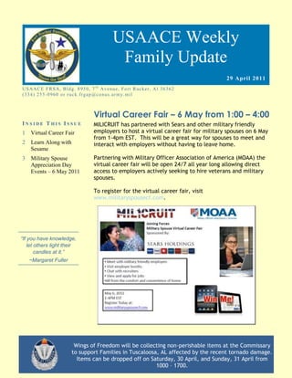 USAACE Weekly
                                                  Family Update
                                                                                           29 April 2011
US AAC E F R S A, B ld g. 8 9 5 0 , 7 t h Av e n u e, Fo rt R uc k er, Al 3 6 3 6 2
( 3 3 4 ) 2 5 5 -0 9 6 0 o r r uc k. fr g ap @co n u s.ar m y. mi l



                                       Virtual Career Fair – 6 May from 1:00 – 4:00
INSIDE THIS ISSUE                      MILICRUIT has partnered with Sears and other military friendly
1 Virtual Career Fair                  employers to host a virtual career fair for military spouses on 6 May
                                       from 1-4pm EST. This will be a great way for spouses to meet and
2   Learn Along with                   interact with employers without having to leave home.
    Sesame
3 Military Spouse                      Partnering with Military Officer Association of America (MOAA) the
  Appreciation Day                     virtual career fair will be open 24/7 all year long allowing direct
  Events – 6 May 2011                  access to employers actively seeking to hire veterans and military
                                       spouses.

                                       To register for the virtual career fair, visit
                                       www.militaryspousecf.com.




“If you have knowledge,
    let others light their
        candles at it.”
    ~Margaret Fuller




                            Wings of Freedom will be collecting non-perishable items at the Commissary
                           to support Families in Tuscaloosa, AL affected by the recent tornado damage.
                             Items can be dropped off on Saturday, 30 April, and Sunday, 31 April from
                                                            1000 – 1700.
 