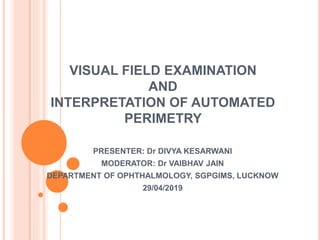 VISUAL FIELD EXAMINATION
AND
INTERPRETATION OF AUTOMATED
PERIMETRY
PRESENTER: Dr DIVYA KESARWANI
MODERATOR: Dr VAIBHAV JAIN
DEPARTMENT OF OPHTHALMOLOGY, SGPGIMS, LUCKNOW
29/04/2019
 