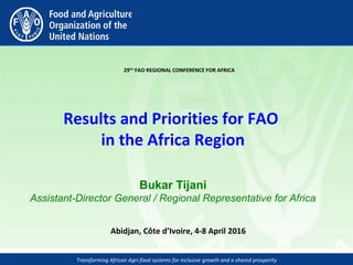 Transforming African Agri-food systems for inclusive growth and a shared prosperity
 
29TH
 FAO REGIONAL CONFERENCE FOR AFRICA
Results and Priorities for FAO 
in the Africa Region
Bukar Tijani
Assistant-Director General / Regional Representative for Africa
Abidjan, Côte d’Ivoire, 4-8 April 2016 
 