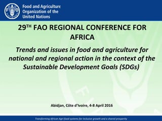 Transforming African Agri-food systems for inclusive growth and a shared prosperity
 
29TH
 FAO REGIONAL CONFERENCE FOR 
AFRICA
Trends and issues in food and agriculture for
national and regional action in the context of the
Sustainable Development Goals (SDGs)
Abidjan, Côte d’Ivoire, 4-8 April 2016 
 