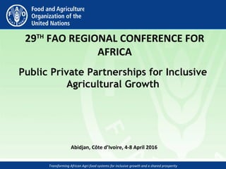 Transforming African Agri-food systems for inclusive growth and a shared prosperity
 
29TH
 FAO REGIONAL CONFERENCE FOR 
AFRICA
Public Private Partnerships for Inclusive
Agricultural Growth
Abidjan, Côte d’Ivoire, 4-8 April 2016 
 