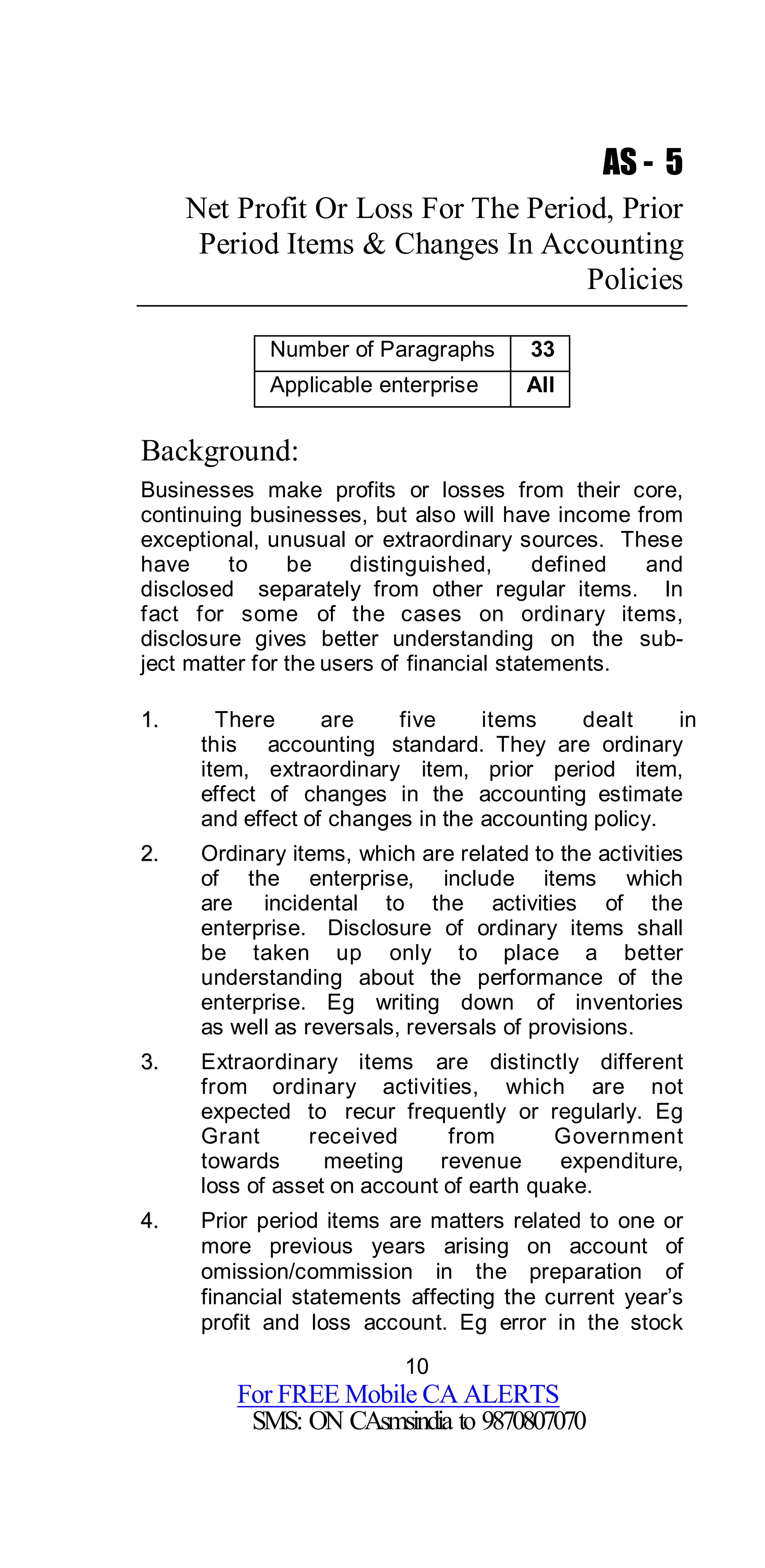 10
For FREE Mobile CA ALERTS
SMS: ON CAsmsindia to 9870807070
AS - 5
Net Profit Or Loss For The Period, Prior
Period Items & Changes In Accounting
Policies
Number of Paragraphs 33
Applicable enterprise All
Background:
Businesses make profits or losses from their core,
continuing businesses, but also will have income from
exceptional, unusual or extraordinary sources. These
have to be distinguished, defined and
disclosed separately from other regular items. In
fact for some of the cases on ordinary items,
disclosure gives better understanding on the sub-
ject matter for the users of financial statements.
11.. There are five items dealt in
this accounting standard. They are ordinary
item, extraordinary item, prior period item,
effect of changes in the accounting estimate
and effect of changes in the accounting policy.
22.. Ordinary items, which are related to the activities
of the enterprise, include items which
are incidental to the activities of the
enterprise. Disclosure of ordinary items shall
be taken up only to place a better
understanding about the performance of the
enterprise. Eg writing down of inventories
as well as reversals, reversals of provisions.
33.. Extraordinary items are distinctly different
from ordinary activities, which are not
expected to recur frequently or regularly. Eg
Grant received from Government
towards meeting revenue expenditure,
loss of asset on account of earth quake.
44.. Prior period items are matters related to one or
more previous years arising on account of
omission/commission in the preparation of
financial statements affecting the current year’s
profit and loss account. Eg error in the stock
 