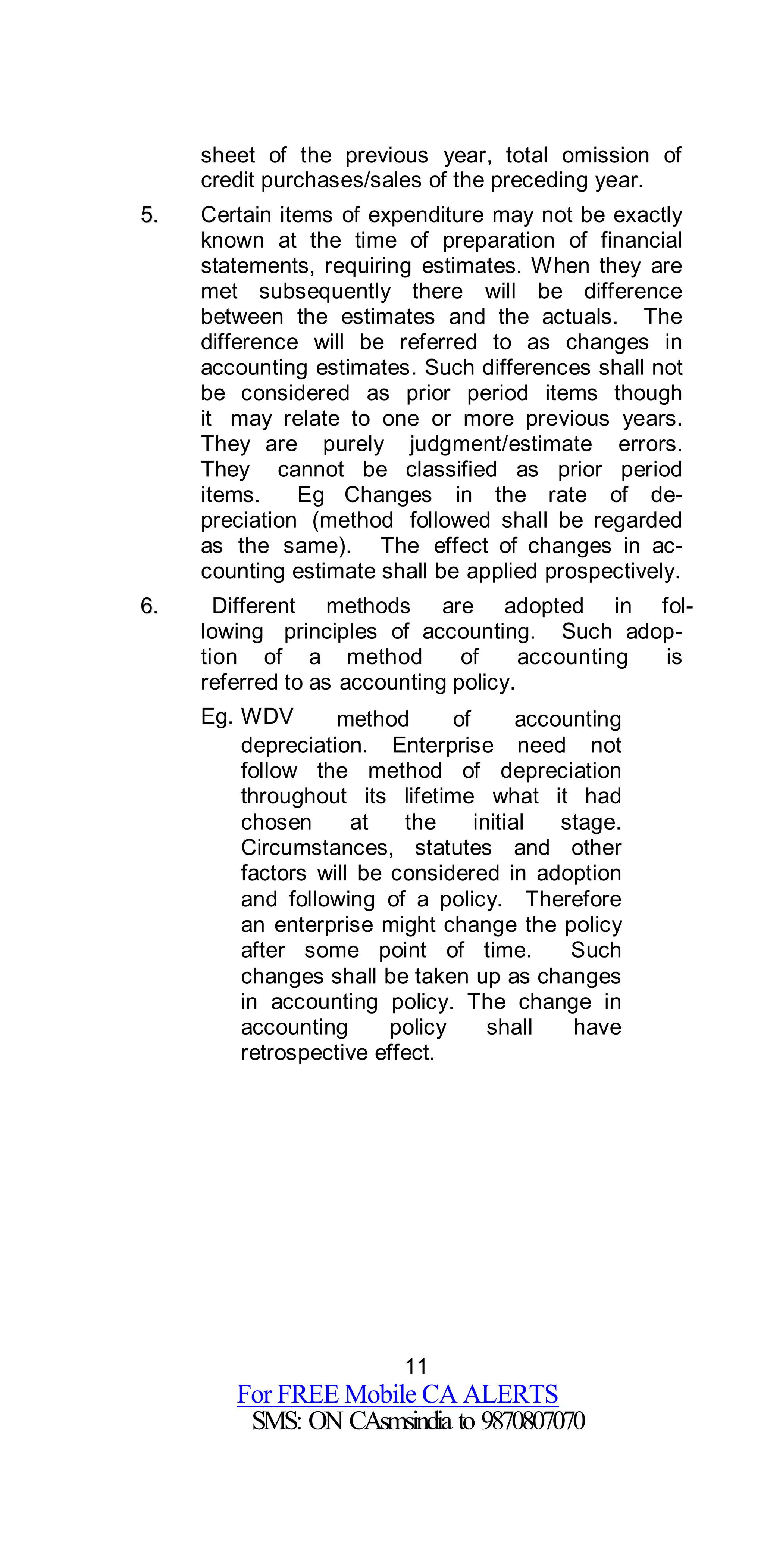 11
For FREE Mobile CA ALERTS
SMS: ON CAsmsindia to 9870807070
sheet of the previous year, total omission of
credit purchases/sales of the preceding year.
55.. Certain items of expenditure may not be exactly
known at the time of preparation of financial
statements, requiring estimates. When they are
met subsequently there will be difference
between the estimates and the actuals. The
difference will be referred to as changes in
accounting estimates. Such differences shall not
be considered as prior period items though
it may relate to one or more previous years.
They are purely judgment/estimate errors.
They cannot be classified as prior period
items. Eg Changes in the rate of de-
preciation (method followed shall be regarded
as the same). The effect of changes in ac-
counting estimate shall be applied prospectively.
66.. Different methods are adopted in fol-
lowing principles of accounting. Such adop-
tion of a method of accounting is
referred to as accounting policy.
Eg. WDV method of accounting
depreciation. Enterprise need not
follow the method of depreciation
throughout its lifetime what it had
chosen at the initial stage.
Circumstances, statutes and other
factors will be considered in adoption
and following of a policy. Therefore
an enterprise might change the policy
after some point of time. Such
changes shall be taken up as changes
in accounting policy. The change in
accounting policy shall have
retrospective effect.
 
