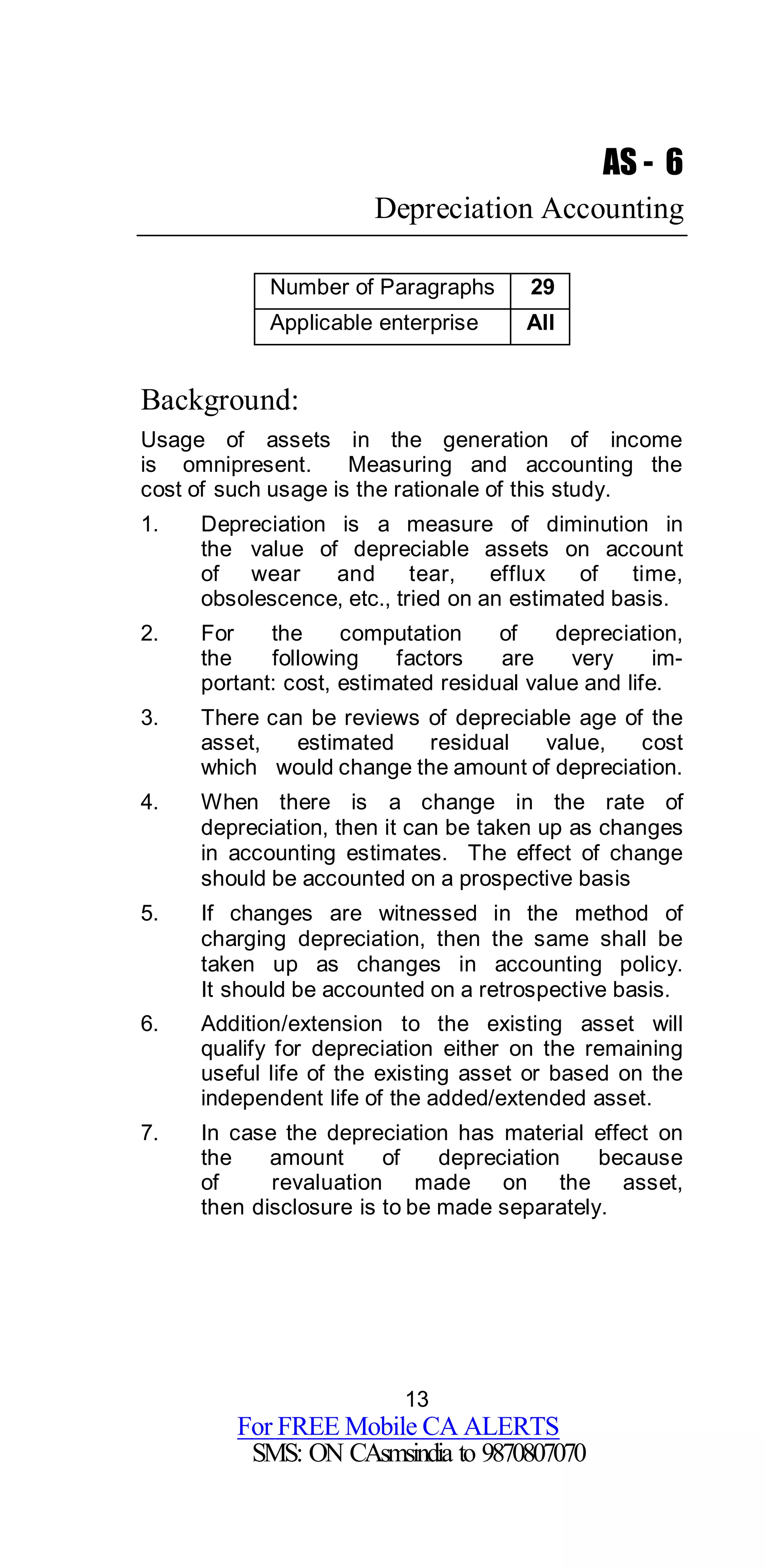 13
For FREE Mobile CA ALERTS
SMS: ON CAsmsindia to 9870807070
AS - 6
Depreciation Accounting
Number of Paragraphs 29
Applicable enterprise All
Background:
Usage of assets in the generation of income
is omnipresent. Measuring and accounting the
cost of such usage is the rationale of this study.
1. Depreciation is a measure of diminution in
the value of depreciable assets on account
of wear and tear, efflux of time,
obsolescence, etc., tried on an estimated basis.
2. For the computation of depreciation,
the following factors are very im-
portant: cost, estimated residual value and life.
3. There can be reviews of depreciable age of the
asset, estimated residual value, cost
which would change the amount of depreciation.
4. When there is a change in the rate of
depreciation, then it can be taken up as changes
in accounting estimates. The effect of change
should be accounted on a prospective basis
5. If changes are witnessed in the method of
charging depreciation, then the same shall be
taken up as changes in accounting policy.
It should be accounted on a retrospective basis.
6. Addition/extension to the existing asset will
qualify for depreciation either on the remaining
useful life of the existing asset or based on the
independent life of the added/extended asset.
7. In case the depreciation has material effect on
the amount of depreciation because
of revaluation made on the asset,
then disclosure is to be made separately.
 