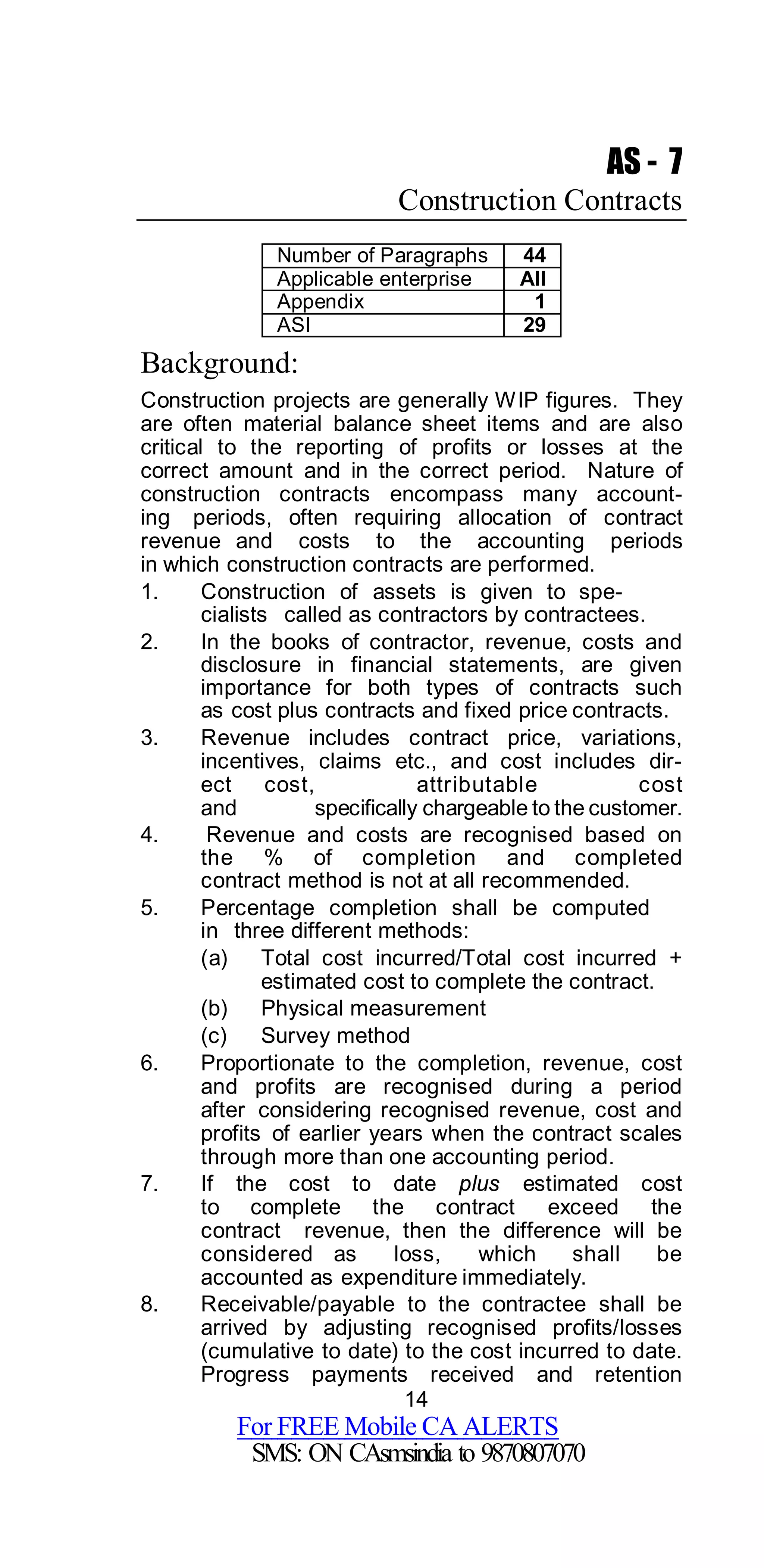 14
For FREE Mobile CA ALERTS
SMS: ON CAsmsindia to 9870807070
AS - 7
Construction Contracts
Number of Paragraphs 44
Applicable enterprise All
Appendix 1
ASI 29
Background:
Construction projects are generally WIP figures. They
are often material balance sheet items and are also
critical to the reporting of profits or losses at the
correct amount and in the correct period. Nature of
construction contracts encompass many account-
ing periods, often requiring allocation of contract
revenue and costs to the accounting periods
in which construction contracts are performed.
1. Construction of assets is given to spe-
cialists called as contractors by contractees.
2. In the books of contractor, revenue, costs and
disclosure in financial statements, are given
importance for both types of contracts such
as cost plus contracts and fixed price contracts.
3. Revenue includes contract price, variations,
incentives, claims etc., and cost includes dir-
ect cost, attributable cost
and specifically chargeable to the customer.
4. Revenue and costs are recognised based on
the % of completion and completed
contract method is not at all recommended.
5. Percentage completion shall be computed
in three different methods:
(a) Total cost incurred/Total cost incurred +
estimated cost to complete the contract.
(b) Physical measurement
(c) Survey method
6. Proportionate to the completion, revenue, cost
and profits are recognised during a period
after considering recognised revenue, cost and
profits of earlier years when the contract scales
through more than one accounting period.
7. If the cost to date plus estimated cost
to complete the contract exceed the
contract revenue, then the difference will be
considered as loss, which shall be
accounted as expenditure immediately.
8. Receivable/payable to the contractee shall be
arrived by adjusting recognised profits/losses
(cumulative to date) to the cost incurred to date.
Progress payments received and retention
 