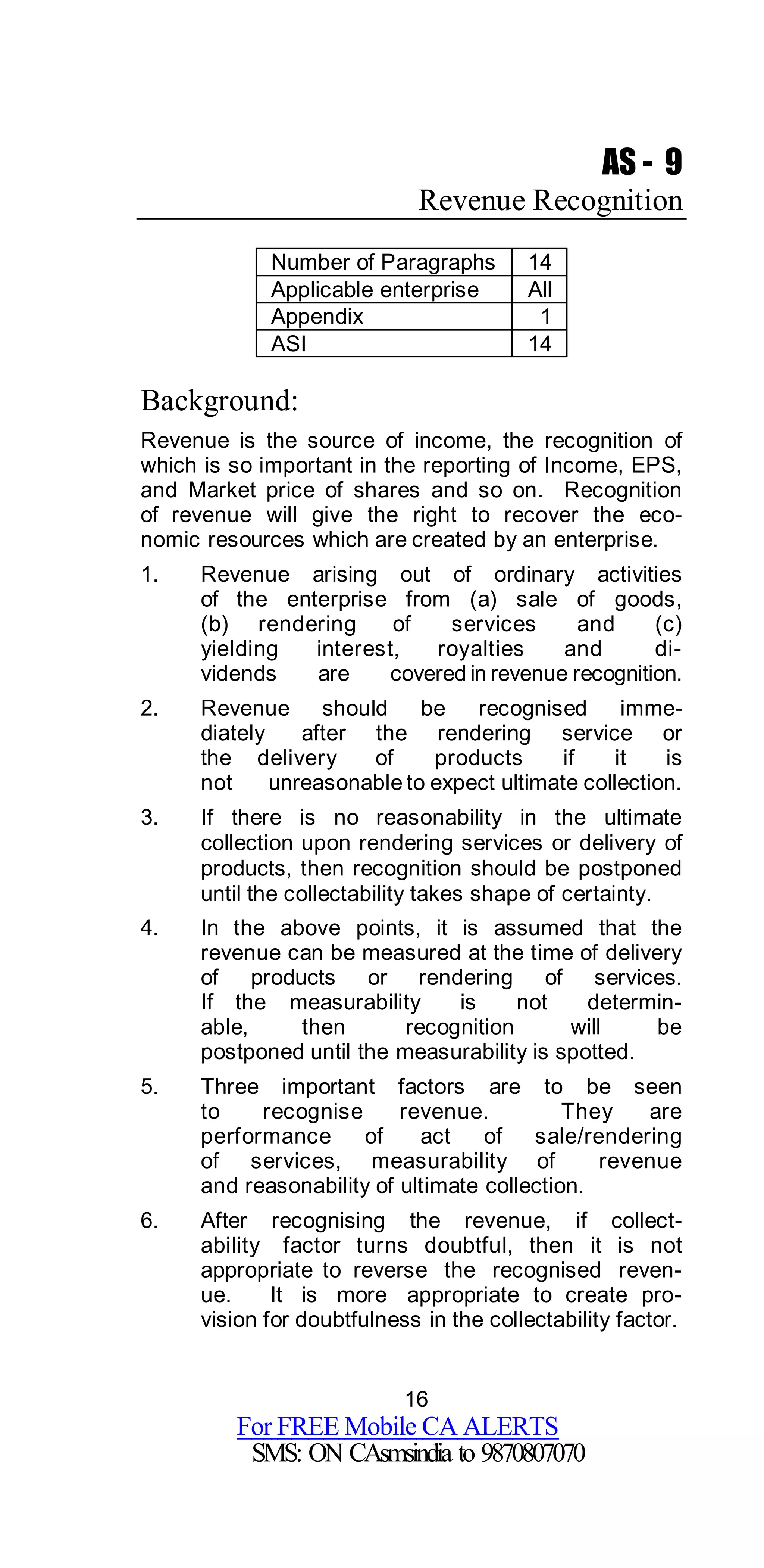 16
For FREE Mobile CA ALERTS
SMS: ON CAsmsindia to 9870807070
AS - 9
Revenue Recognition
Number of Paragraphs 14
Applicable enterprise All
Appendix 1
ASI 14
Background:
Revenue is the source of income, the recognition of
which is so important in the reporting of Income, EPS,
and Market price of shares and so on. Recognition
of revenue will give the right to recover the eco-
nomic resources which are created by an enterprise.
1. Revenue arising out of ordinary activities
of the enterprise from (a) sale of goods,
(b) rendering of services and (c)
yielding interest, royalties and di-
vidends are covered in revenue recognition.
2. Revenue should be recognised imme-
diately after the rendering service or
the delivery of products if it is
not unreasonable to expect ultimate collection.
3. If there is no reasonability in the ultimate
collection upon rendering services or delivery of
products, then recognition should be postponed
until the collectability takes shape of certainty.
4. In the above points, it is assumed that the
revenue can be measured at the time of delivery
of products or rendering of services.
If the measurability is not determin-
able, then recognition will be
postponed until the measurability is spotted.
5. Three important factors are to be seen
to recognise revenue. They are
performance of act of sale/rendering
of services, measurability of revenue
and reasonability of ultimate collection.
6. After recognising the revenue, if collect-
ability factor turns doubtful, then it is not
appropriate to reverse the recognised reven-
ue. It is more appropriate to create pro-
vision for doubtfulness in the collectability factor.
 
