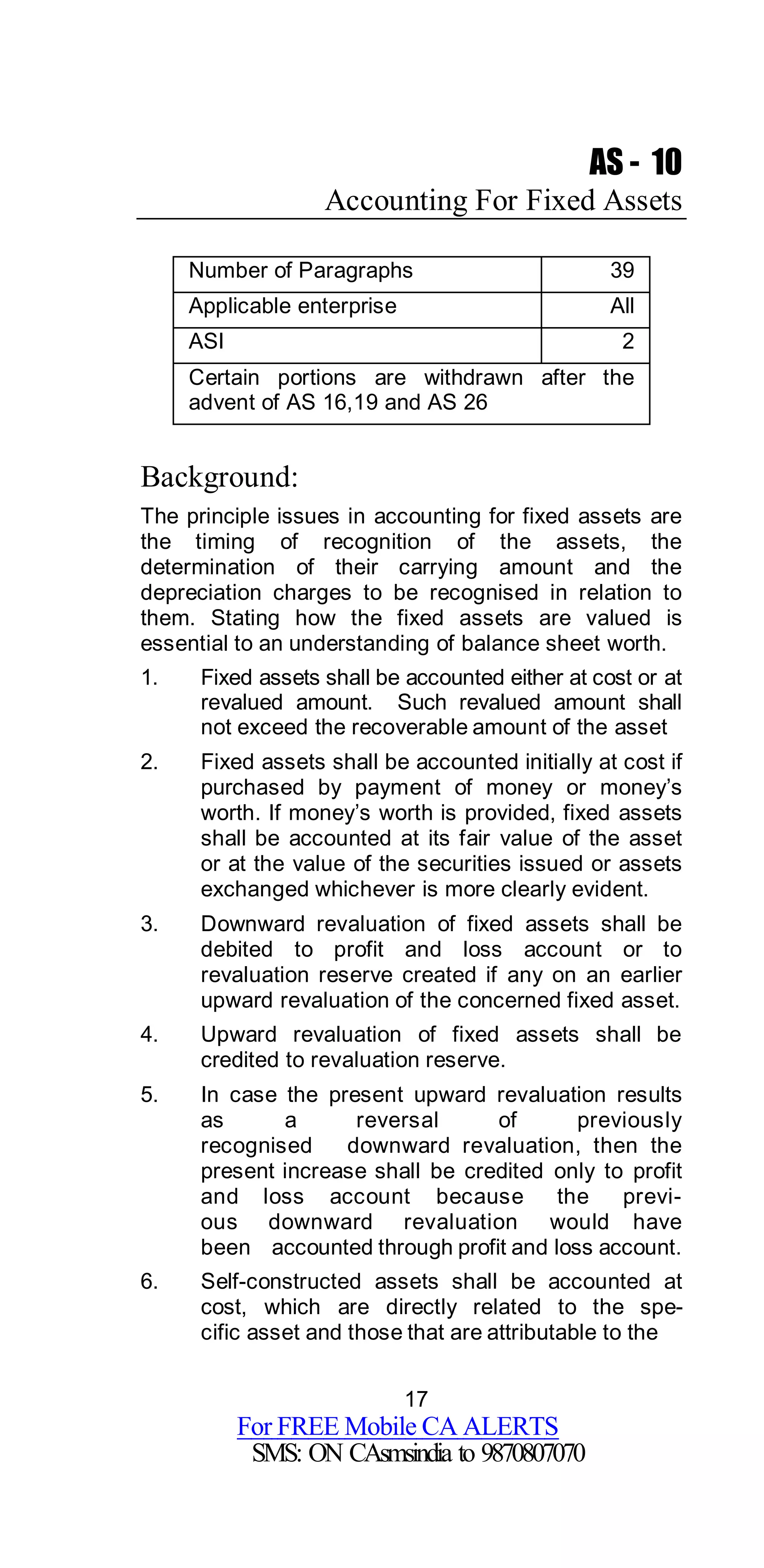 17
For FREE Mobile CA ALERTS
SMS: ON CAsmsindia to 9870807070
AS - 10
Accounting For Fixed Assets
Number of Paragraphs 39
Applicable enterprise All
ASI 2
Certain portions are withdrawn after the
advent of AS 16,19 and AS 26
Background:
The principle issues in accounting for fixed assets are
the timing of recognition of the assets, the
determination of their carrying amount and the
depreciation charges to be recognised in relation to
them. Stating how the fixed assets are valued is
essential to an understanding of balance sheet worth.
1. Fixed assets shall be accounted either at cost or at
revalued amount. Such revalued amount shall
not exceed the recoverable amount of the asset
2. Fixed assets shall be accounted initially at cost if
purchased by payment of money or money’s
worth. If money’s worth is provided, fixed assets
shall be accounted at its fair value of the asset
or at the value of the securities issued or assets
exchanged whichever is more clearly evident.
3. Downward revaluation of fixed assets shall be
debited to profit and loss account or to
revaluation reserve created if any on an earlier
upward revaluation of the concerned fixed asset.
4. Upward revaluation of fixed assets shall be
credited to revaluation reserve.
5. In case the present upward revaluation results
as a reversal of previously
recognised downward revaluation, then the
present increase shall be credited only to profit
and loss account because the previ-
ous downward revaluation would have
been accounted through profit and loss account.
6. Self-constructed assets shall be accounted at
cost, which are directly related to the spe-
cific asset and those that are attributable to the
 