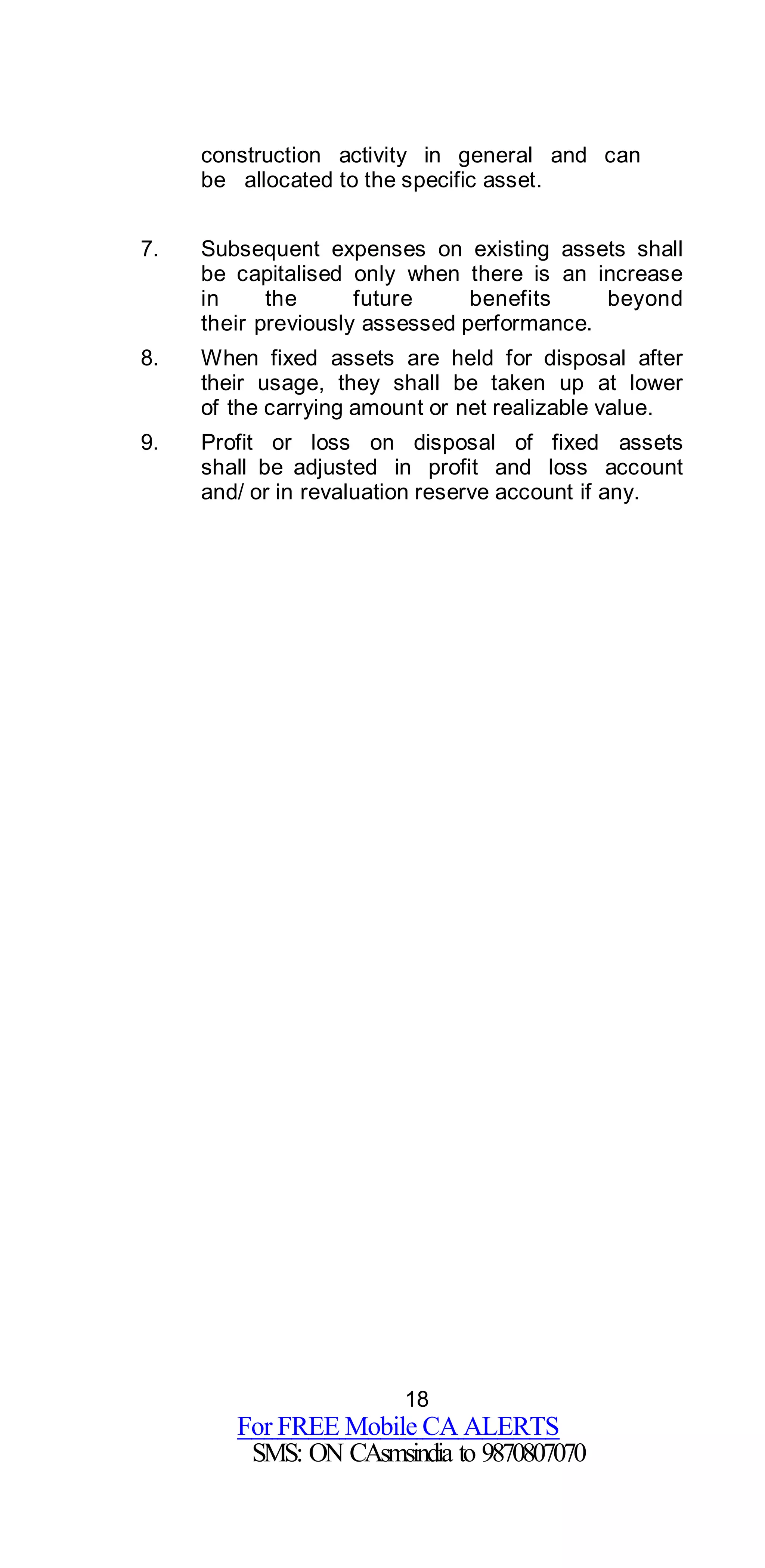 18
For FREE Mobile CA ALERTS
SMS: ON CAsmsindia to 9870807070
construction activity in general and can
be allocated to the specific asset.
7. Subsequent expenses on existing assets shall
be capitalised only when there is an increase
in the future benefits beyond
their previously assessed performance.
8. When fixed assets are held for disposal after
their usage, they shall be taken up at lower
of the carrying amount or net realizable value.
9. Profit or loss on disposal of fixed assets
shall be adjusted in profit and loss account
and/ or in revaluation reserve account if any.
 