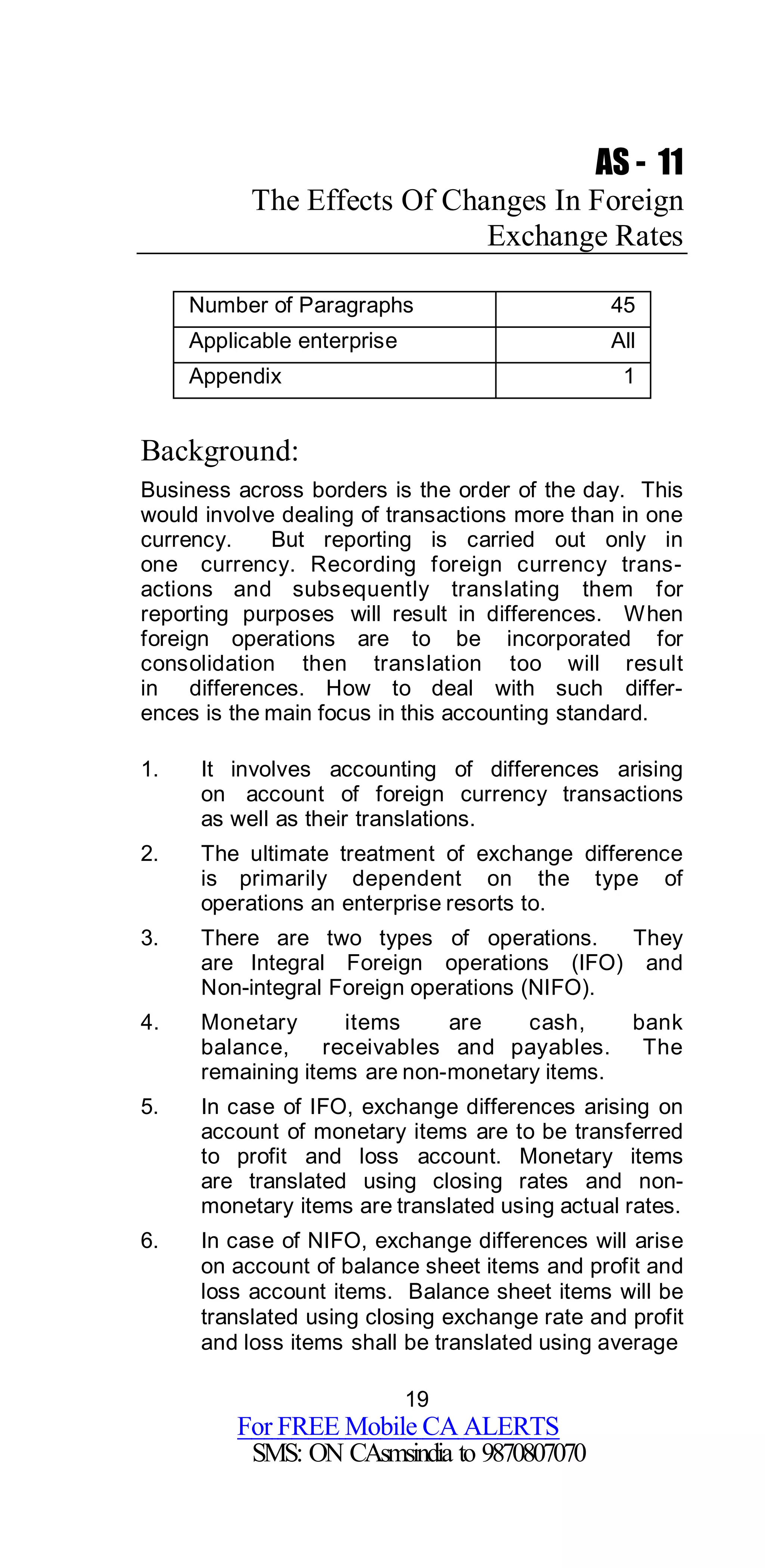 19
For FREE Mobile CA ALERTS
SMS: ON CAsmsindia to 9870807070
AS - 11
The Effects Of Changes In Foreign
Exchange Rates
Number of Paragraphs 45
Applicable enterprise All
Appendix 1
Background:
Business across borders is the order of the day. This
would involve dealing of transactions more than in one
currency. But reporting is carried out only in
one currency. Recording foreign currency trans-
actions and subsequently translating them for
reporting purposes will result in differences. When
foreign operations are to be incorporated for
consolidation then translation too will result
in differences. How to deal with such differ-
ences is the main focus in this accounting standard.
1. It involves accounting of differences arising
on account of foreign currency transactions
as well as their translations.
2. The ultimate treatment of exchange difference
is primarily dependent on the type of
operations an enterprise resorts to.
3. There are two types of operations. They
are Integral Foreign operations (IFO) and
Non-integral Foreign operations (NIFO).
4. Monetary items are cash, bank
balance, receivables and payables. The
remaining items are non-monetary items.
5. In case of IFO, exchange differences arising on
account of monetary items are to be transferred
to profit and loss account. Monetary items
are translated using closing rates and non-
monetary items are translated using actual rates.
6. In case of NIFO, exchange differences will arise
on account of balance sheet items and profit and
loss account items. Balance sheet items will be
translated using closing exchange rate and profit
and loss items shall be translated using average
 