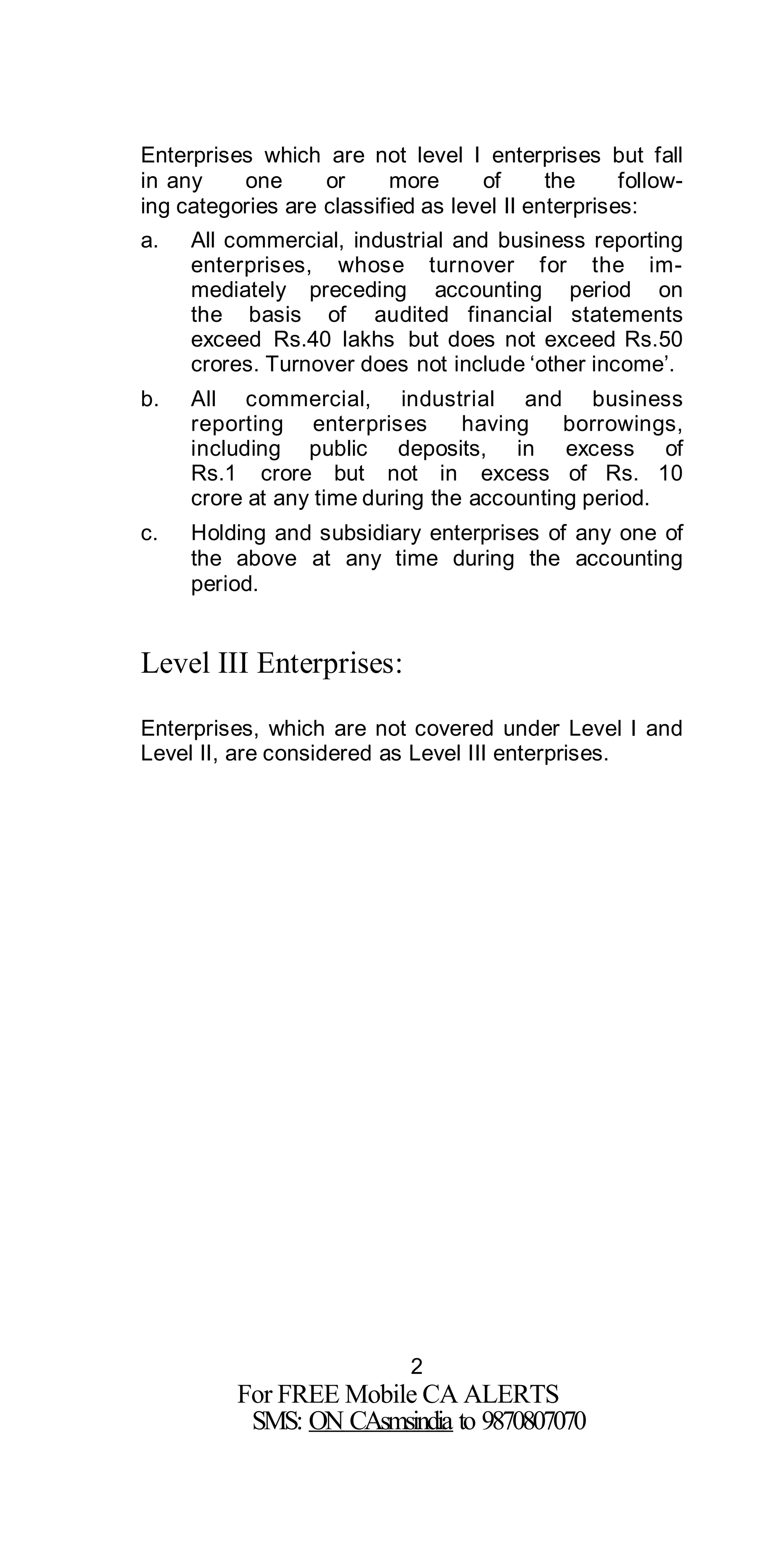 2
For FREE Mobile CA ALERTS
SMS: ON CAsmsindia to 9870807070
Enterprises which are not level I enterprises but fall
in any one or more of the follow-
ing categories are classified as level II enterprises:
a. All commercial, industrial and business reporting
enterprises, whose turnover for the im-
mediately preceding accounting period on
the basis of audited financial statements
exceed Rs.40 lakhs but does not exceed Rs.50
crores. Turnover does not include ‘other income’.
b. All commercial, industrial and business
reporting enterprises having borrowings,
including public deposits, in excess of
Rs.1 crore but not in excess of Rs. 10
crore at any time during the accounting period.
c. Holding and subsidiary enterprises of any one of
the above at any time during the accounting
period.
Level III Enterprises:
Enterprises, which are not covered under Level I and
Level II, are considered as Level III enterprises.
 