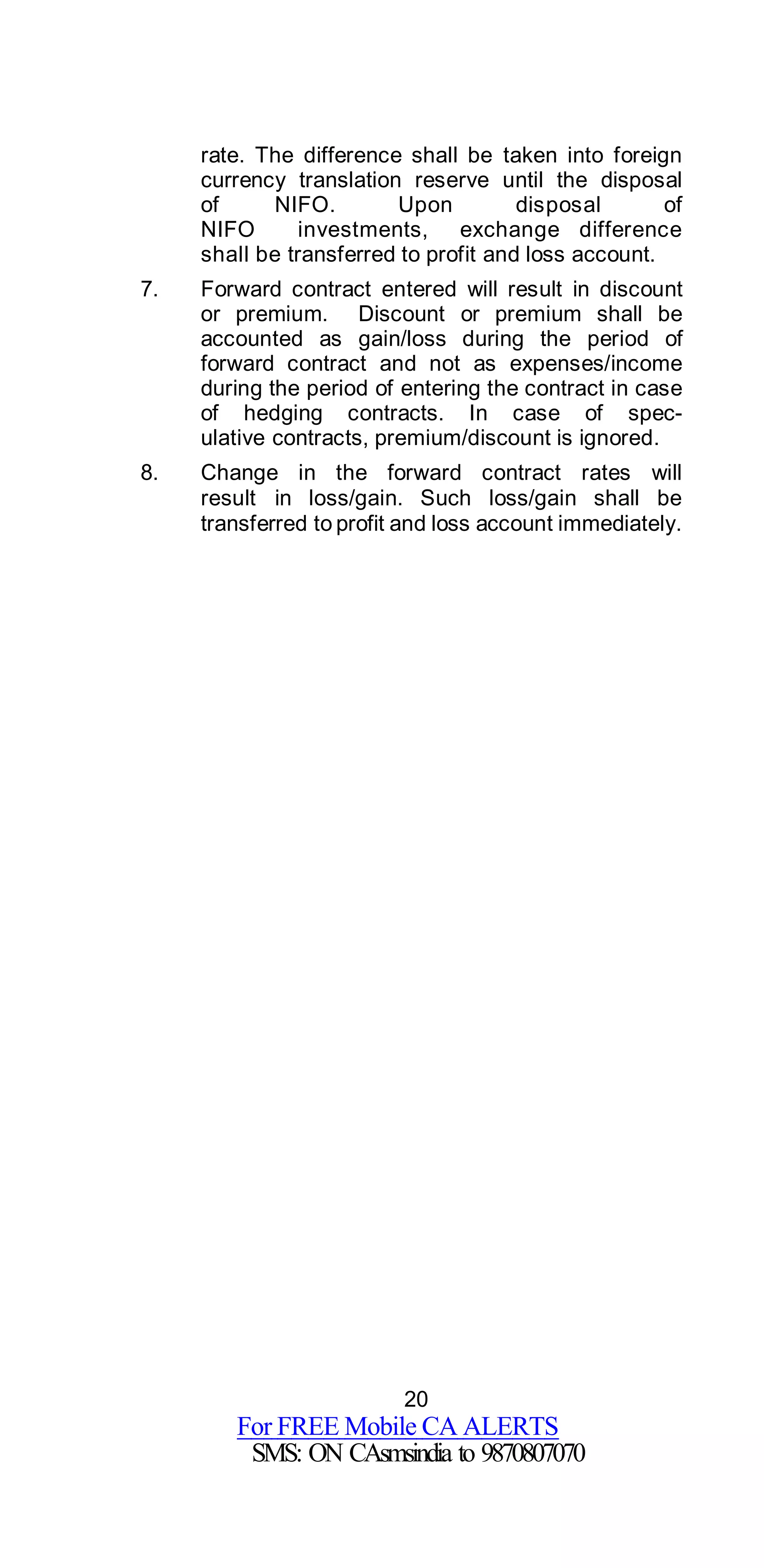 20
For FREE Mobile CA ALERTS
SMS: ON CAsmsindia to 9870807070
rate. The difference shall be taken into foreign
currency translation reserve until the disposal
of NIFO. Upon disposal of
NIFO investments, exchange difference
shall be transferred to profit and loss account.
7. Forward contract entered will result in discount
or premium. Discount or premium shall be
accounted as gain/loss during the period of
forward contract and not as expenses/income
during the period of entering the contract in case
of hedging contracts. In case of spec-
ulative contracts, premium/discount is ignored.
8. Change in the forward contract rates will
result in loss/gain. Such loss/gain shall be
transferred to profit and loss account immediately.
 