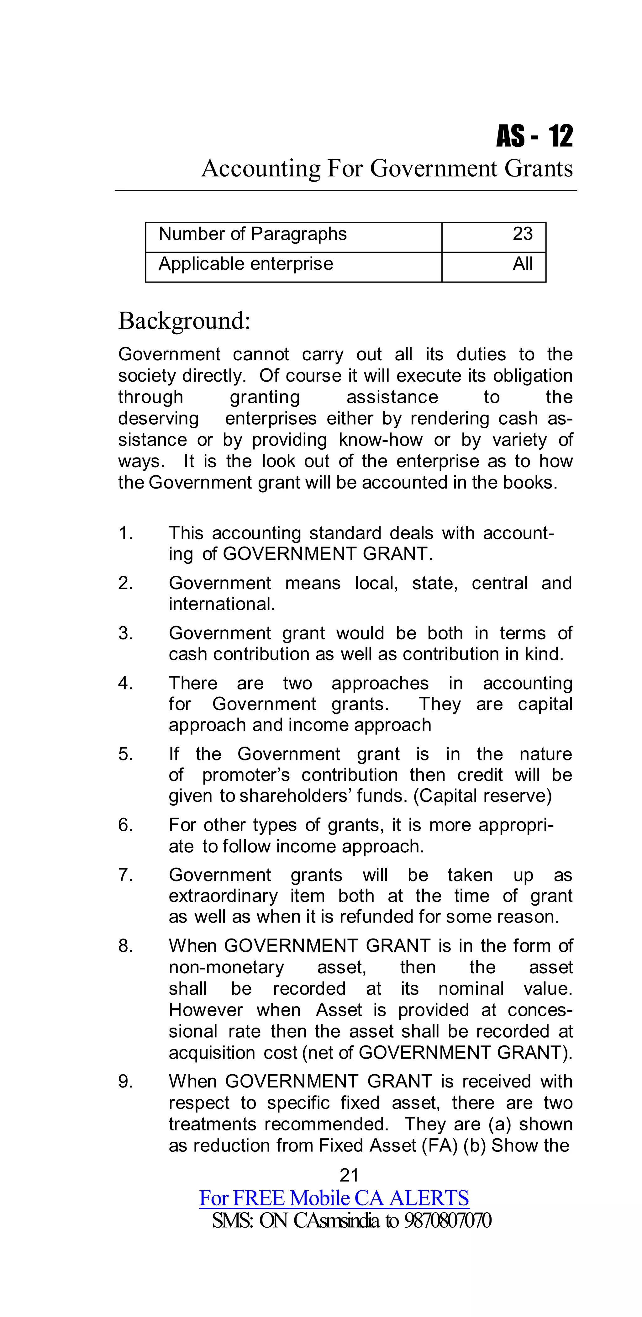 21
For FREE Mobile CA ALERTS
SMS: ON CAsmsindia to 9870807070
AS - 12
Accounting For Government Grants
Number of Paragraphs 23
Applicable enterprise All
Background:
Government cannot carry out all its duties to the
society directly. Of course it will execute its obligation
through granting assistance to the
deserving enterprises either by rendering cash as-
sistance or by providing know-how or by variety of
ways. It is the look out of the enterprise as to how
the Government grant will be accounted in the books.
1. This accounting standard deals with account-
ing of GOVERNMENT GRANT.
2. Government means local, state, central and
international.
3. Government grant would be both in terms of
cash contribution as well as contribution in kind.
4. There are two approaches in accounting
for Government grants. They are capital
approach and income approach
5. If the Government grant is in the nature
of promoter’s contribution then credit will be
given to shareholders’ funds. (Capital reserve)
6. For other types of grants, it is more appropri-
ate to follow income approach.
7. Government grants will be taken up as
extraordinary item both at the time of grant
as well as when it is refunded for some reason.
8. When GOVERNMENT GRANT is in the form of
non-monetary asset, then the asset
shall be recorded at its nominal value.
However when Asset is provided at conces-
sional rate then the asset shall be recorded at
acquisition cost (net of GOVERNMENT GRANT).
9. When GOVERNMENT GRANT is received with
respect to specific fixed asset, there are two
treatments recommended. They are (a) shown
as reduction from Fixed Asset (FA) (b) Show the
 