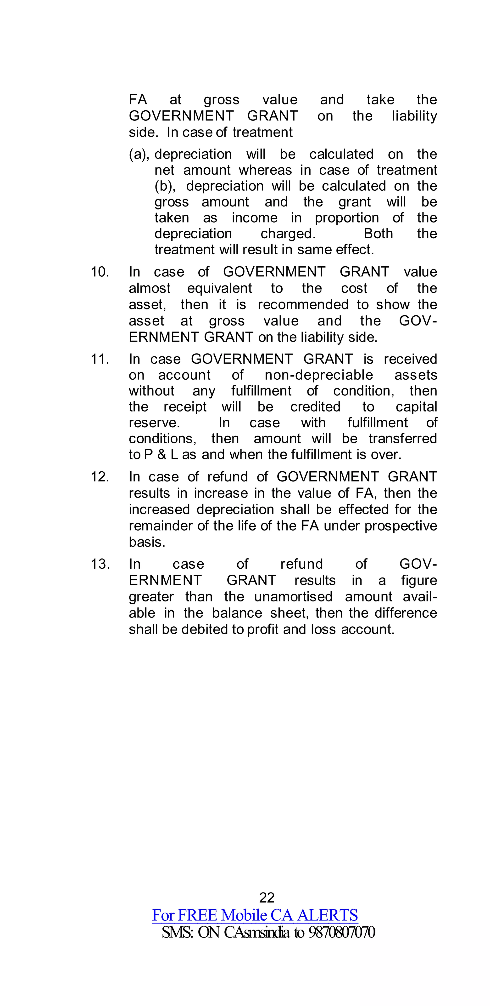 22
For FREE Mobile CA ALERTS
SMS: ON CAsmsindia to 9870807070
FA at gross value and take the
GOVERNMENT GRANT on the liability
side. In case of treatment
(a), depreciation will be calculated on the
net amount whereas in case of treatment
(b), depreciation will be calculated on the
gross amount and the grant will be
taken as income in proportion of the
depreciation charged. Both the
treatment will result in same effect.
10. In case of GOVERNMENT GRANT value
almost equivalent to the cost of the
asset, then it is recommended to show the
asset at gross value and the GOV-
ERNMENT GRANT on the liability side.
11. In case GOVERNMENT GRANT is received
on account of non-depreciable assets
without any fulfillment of condition, then
the receipt will be credited to capital
reserve. In case with fulfillment of
conditions, then amount will be transferred
to P & L as and when the fulfillment is over.
12. In case of refund of GOVERNMENT GRANT
results in increase in the value of FA, then the
increased depreciation shall be effected for the
remainder of the life of the FA under prospective
basis.
13. In case of refund of GOV-
ERNMENT GRANT results in a figure
greater than the unamortised amount avail-
able in the balance sheet, then the difference
shall be debited to profit and loss account.
 