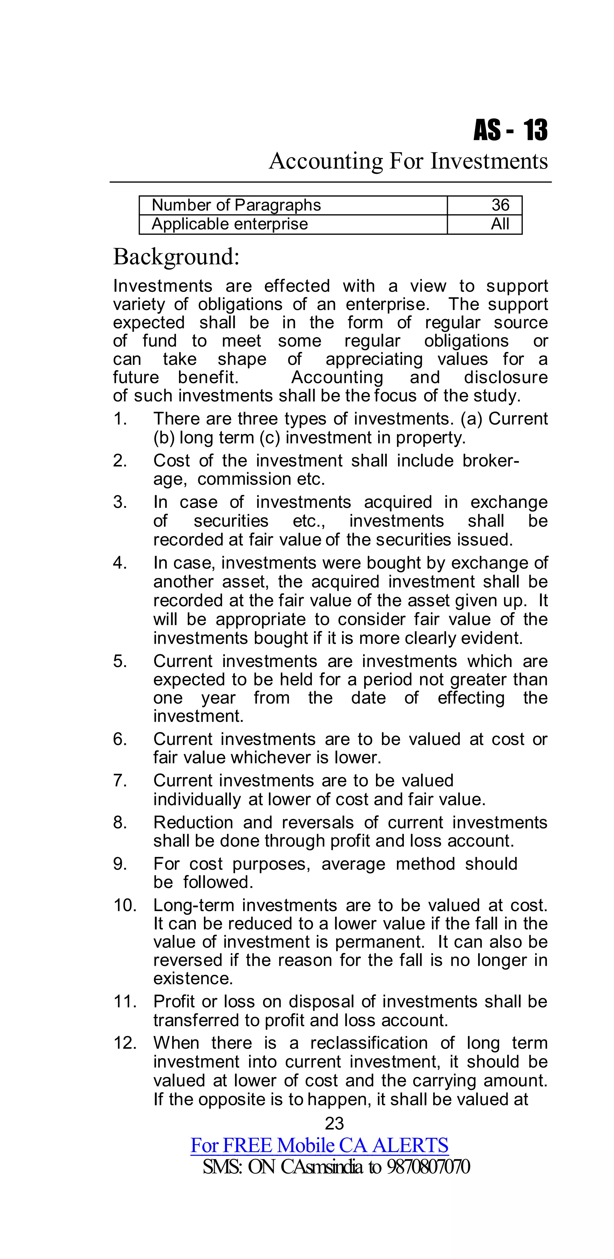 23
For FREE Mobile CA ALERTS
SMS: ON CAsmsindia to 9870807070
AS - 13
Accounting For Investments
Number of Paragraphs 36
Applicable enterprise All
Background:
Investments are effected with a view to support
variety of obligations of an enterprise. The support
expected shall be in the form of regular source
of fund to meet some regular obligations or
can take shape of appreciating values for a
future benefit. Accounting and disclosure
of such investments shall be the focus of the study.
1. There are three types of investments. (a) Current
(b) long term (c) investment in property.
2. Cost of the investment shall include broker-
age, commission etc.
3. In case of investments acquired in exchange
of securities etc., investments shall be
recorded at fair value of the securities issued.
4. In case, investments were bought by exchange of
another asset, the acquired investment shall be
recorded at the fair value of the asset given up. It
will be appropriate to consider fair value of the
investments bought if it is more clearly evident.
5. Current investments are investments which are
expected to be held for a period not greater than
one year from the date of effecting the
investment.
6. Current investments are to be valued at cost or
fair value whichever is lower.
7. Current investments are to be valued
individually at lower of cost and fair value.
8. Reduction and reversals of current investments
shall be done through profit and loss account.
9. For cost purposes, average method should
be followed.
10. Long-term investments are to be valued at cost.
It can be reduced to a lower value if the fall in the
value of investment is permanent. It can also be
reversed if the reason for the fall is no longer in
existence.
11. Profit or loss on disposal of investments shall be
transferred to profit and loss account.
12. When there is a reclassification of long term
investment into current investment, it should be
valued at lower of cost and the carrying amount.
If the opposite is to happen, it shall be valued at
 