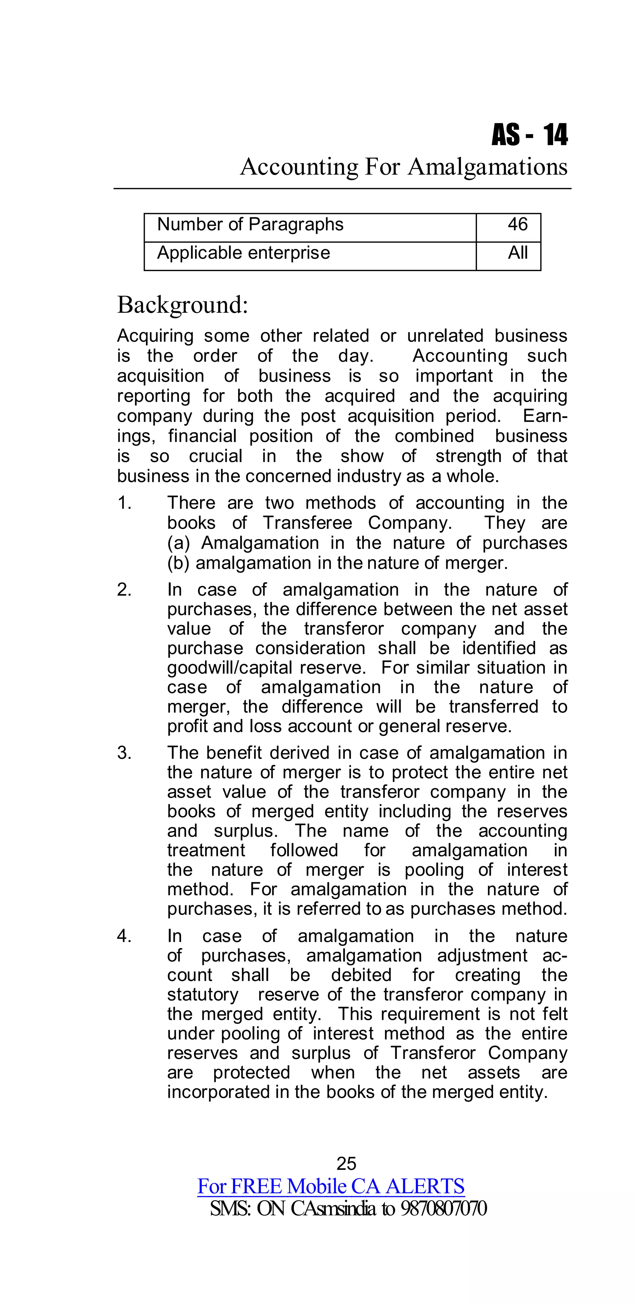 25
For FREE Mobile CA ALERTS
SMS: ON CAsmsindia to 9870807070
AS - 14
Accounting For Amalgamations
Number of Paragraphs 46
Applicable enterprise All
Background:
Acquiring some other related or unrelated business
is the order of the day. Accounting such
acquisition of business is so important in the
reporting for both the acquired and the acquiring
company during the post acquisition period. Earn-
ings, financial position of the combined business
is so crucial in the show of strength of that
business in the concerned industry as a whole.
1. There are two methods of accounting in the
books of Transferee Company. They are
(a) Amalgamation in the nature of purchases
(b) amalgamation in the nature of merger.
2. In case of amalgamation in the nature of
purchases, the difference between the net asset
value of the transferor company and the
purchase consideration shall be identified as
goodwill/capital reserve. For similar situation in
case of amalgamation in the nature of
merger, the difference will be transferred to
profit and loss account or general reserve.
3. The benefit derived in case of amalgamation in
the nature of merger is to protect the entire net
asset value of the transferor company in the
books of merged entity including the reserves
and surplus. The name of the accounting
treatment followed for amalgamation in
the nature of merger is pooling of interest
method. For amalgamation in the nature of
purchases, it is referred to as purchases method.
4. In case of amalgamation in the nature
of purchases, amalgamation adjustment ac-
count shall be debited for creating the
statutory reserve of the transferor company in
the merged entity. This requirement is not felt
under pooling of interest method as the entire
reserves and surplus of Transferor Company
are protected when the net assets are
incorporated in the books of the merged entity.
 