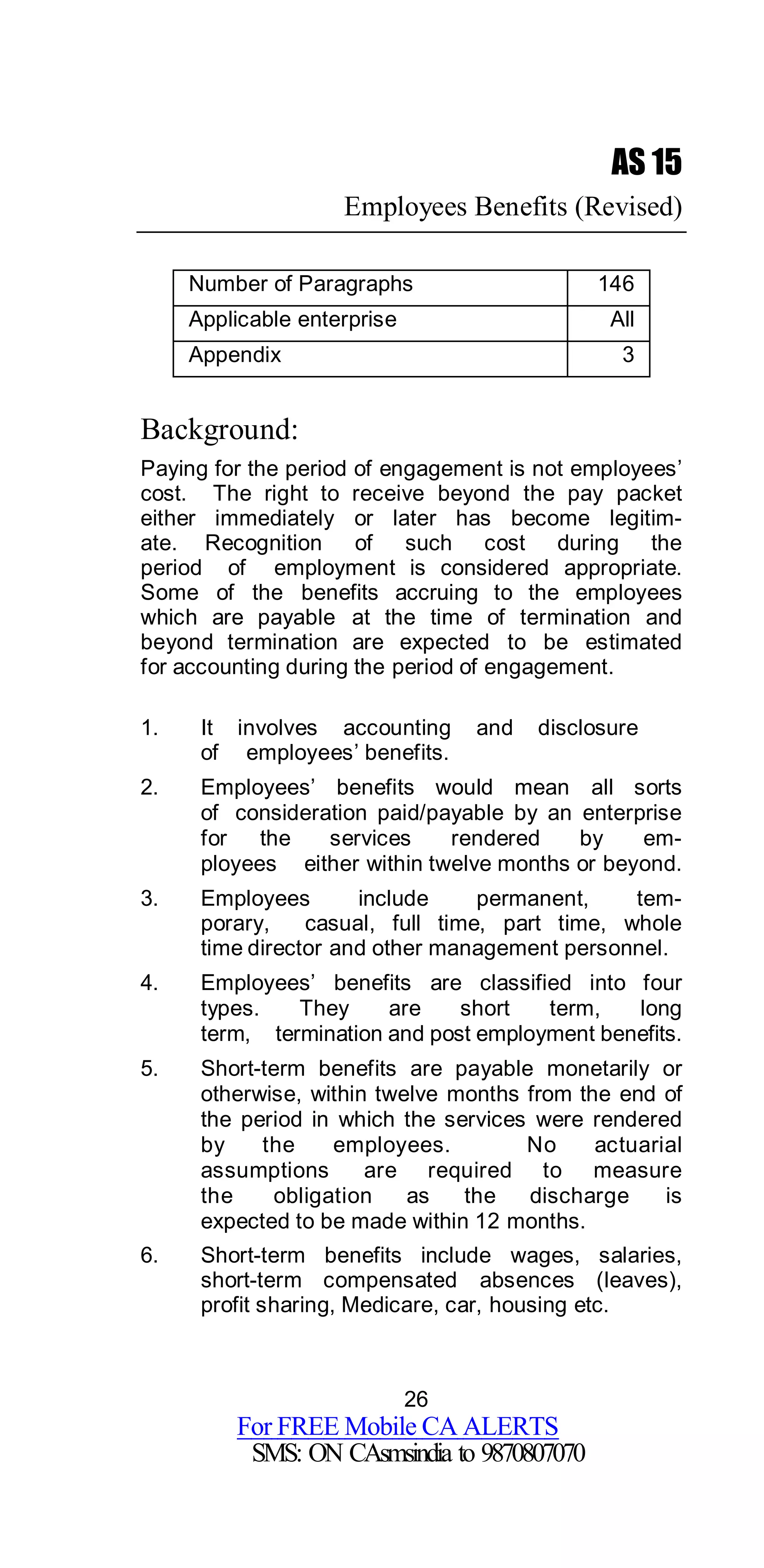 26
For FREE Mobile CA ALERTS
SMS: ON CAsmsindia to 9870807070
AS 15
Employees Benefits (Revised)
Number of Paragraphs 146
Applicable enterprise All
Appendix 3
Background:
Paying for the period of engagement is not employees’
cost. The right to receive beyond the pay packet
either immediately or later has become legitim-
ate. Recognition of such cost during the
period of employment is considered appropriate.
Some of the benefits accruing to the employees
which are payable at the time of termination and
beyond termination are expected to be estimated
for accounting during the period of engagement.
1. It involves accounting and disclosure
of employees’ benefits.
2. Employees’ benefits would mean all sorts
of consideration paid/payable by an enterprise
for the services rendered by em-
ployees either within twelve months or beyond.
3. Employees include permanent, tem-
porary, casual, full time, part time, whole
time director and other management personnel.
4. Employees’ benefits are classified into four
types. They are short term, long
term, termination and post employment benefits.
5. Short-term benefits are payable monetarily or
otherwise, within twelve months from the end of
the period in which the services were rendered
by the employees. No actuarial
assumptions are required to measure
the obligation as the discharge is
expected to be made within 12 months.
6. Short-term benefits include wages, salaries,
short-term compensated absences (leaves),
profit sharing, Medicare, car, housing etc.
 
