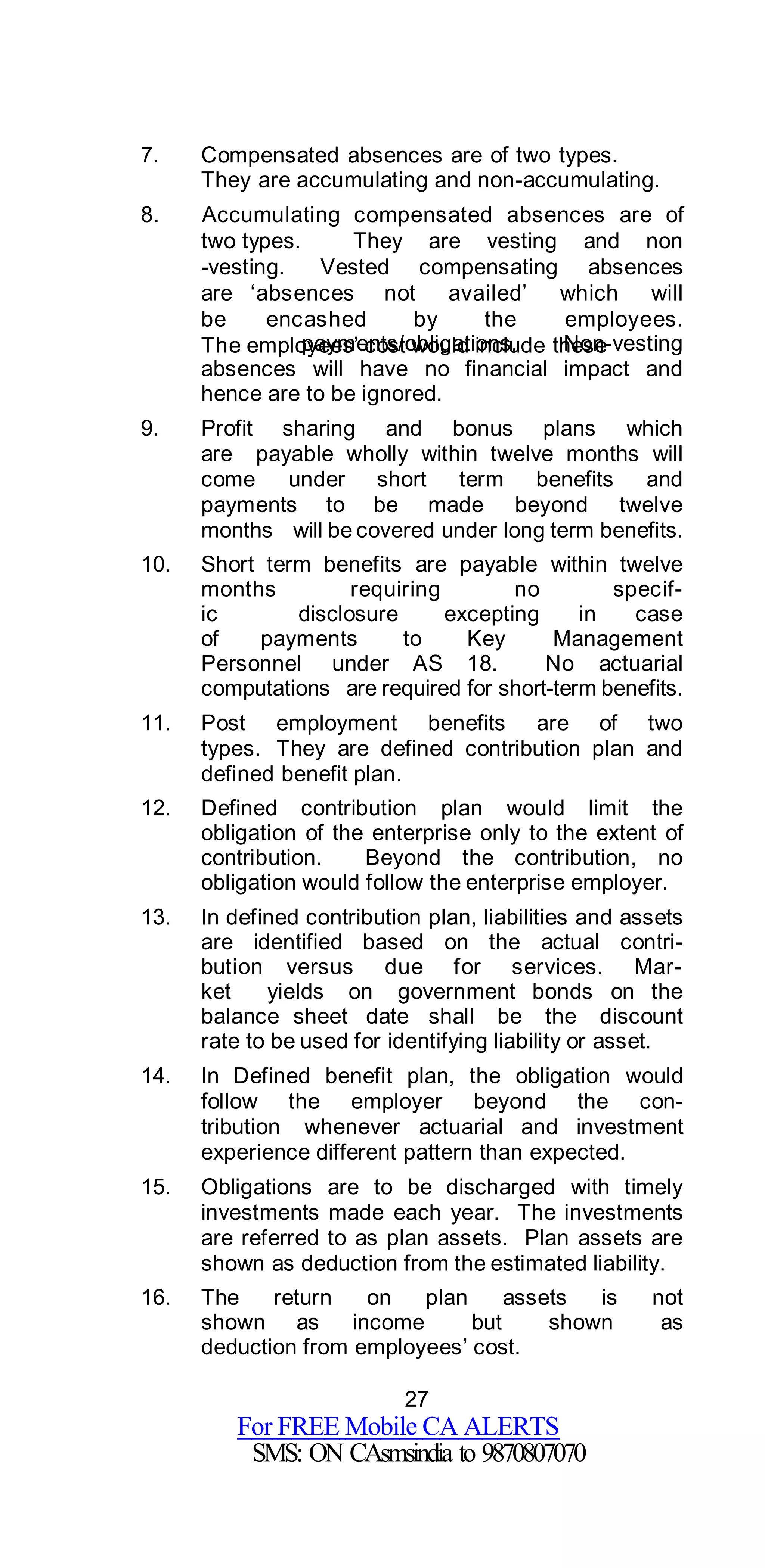 27
For FREE Mobile CA ALERTS
SMS: ON CAsmsindia to 9870807070
7. Compensated absences are of two types.
They are accumulating and non-accumulating.
8. Accumulating compensated absences are of
two types. They are vesting and non
-vesting. Vested compensating absences
are ‘absences not availed’ which will
be encashed by the employees.
The employees’ cost would include thesepayments/obligations. Non-vesting
absences will have no financial impact and
hence are to be ignored.
9. Profit sharing and bonus plans which
are payable wholly within twelve months will
come under short term benefits and
payments to be made beyond twelve
months will be covered under long term benefits.
10. Short term benefits are payable within twelve
months requiring no specif-
ic disclosure excepting in case
of payments to Key Management
Personnel under AS 18. No actuarial
computations are required for short-term benefits.
11. Post employment benefits are of two
types. They are defined contribution plan and
defined benefit plan.
12. Defined contribution plan would limit the
obligation of the enterprise only to the extent of
contribution. Beyond the contribution, no
obligation would follow the enterprise employer.
13. In defined contribution plan, liabilities and assets
are identified based on the actual contri-
bution versus due for services. Mar-
ket yields on government bonds on the
balance sheet date shall be the discount
rate to be used for identifying liability or asset.
14. In Defined benefit plan, the obligation would
follow the employer beyond the con-
tribution whenever actuarial and investment
experience different pattern than expected.
15. Obligations are to be discharged with timely
investments made each year. The investments
are referred to as plan assets. Plan assets are
shown as deduction from the estimated liability.
16. The return on plan assets is not
shown as income but shown as
deduction from employees’ cost.
 