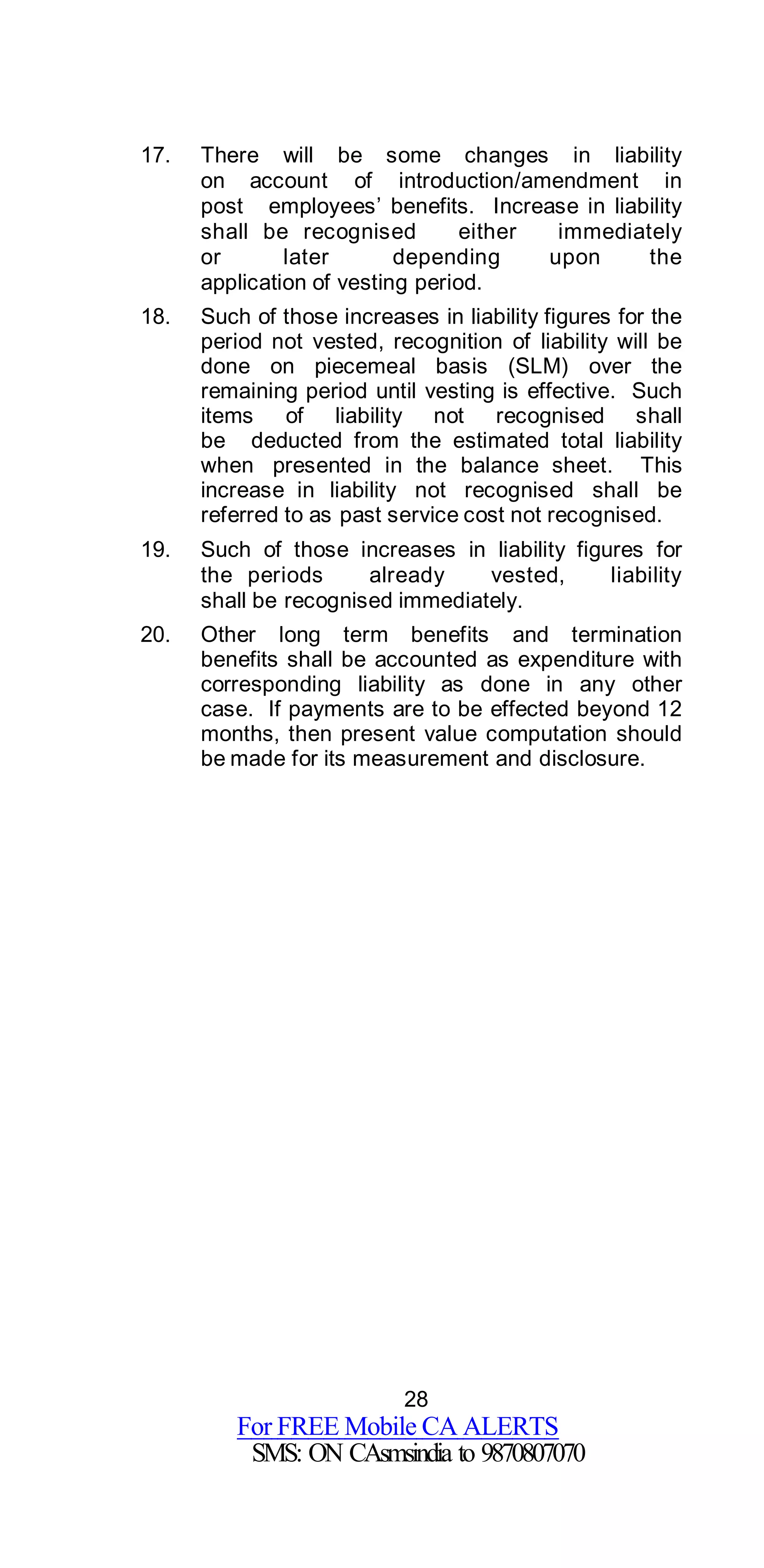 28
For FREE Mobile CA ALERTS
SMS: ON CAsmsindia to 9870807070
17. There will be some changes in liability
on account of introduction/amendment in
post employees’ benefits. Increase in liability
shall be recognised either immediately
or later depending upon the
application of vesting period.
18. Such of those increases in liability figures for the
period not vested, recognition of liability will be
done on piecemeal basis (SLM) over the
remaining period until vesting is effective. Such
items of liability not recognised shall
be deducted from the estimated total liability
when presented in the balance sheet. This
increase in liability not recognised shall be
referred to as past service cost not recognised.
19. Such of those increases in liability figures for
the periods already vested, liability
shall be recognised immediately.
20. Other long term benefits and termination
benefits shall be accounted as expenditure with
corresponding liability as done in any other
case. If payments are to be effected beyond 12
months, then present value computation should
be made for its measurement and disclosure.
 