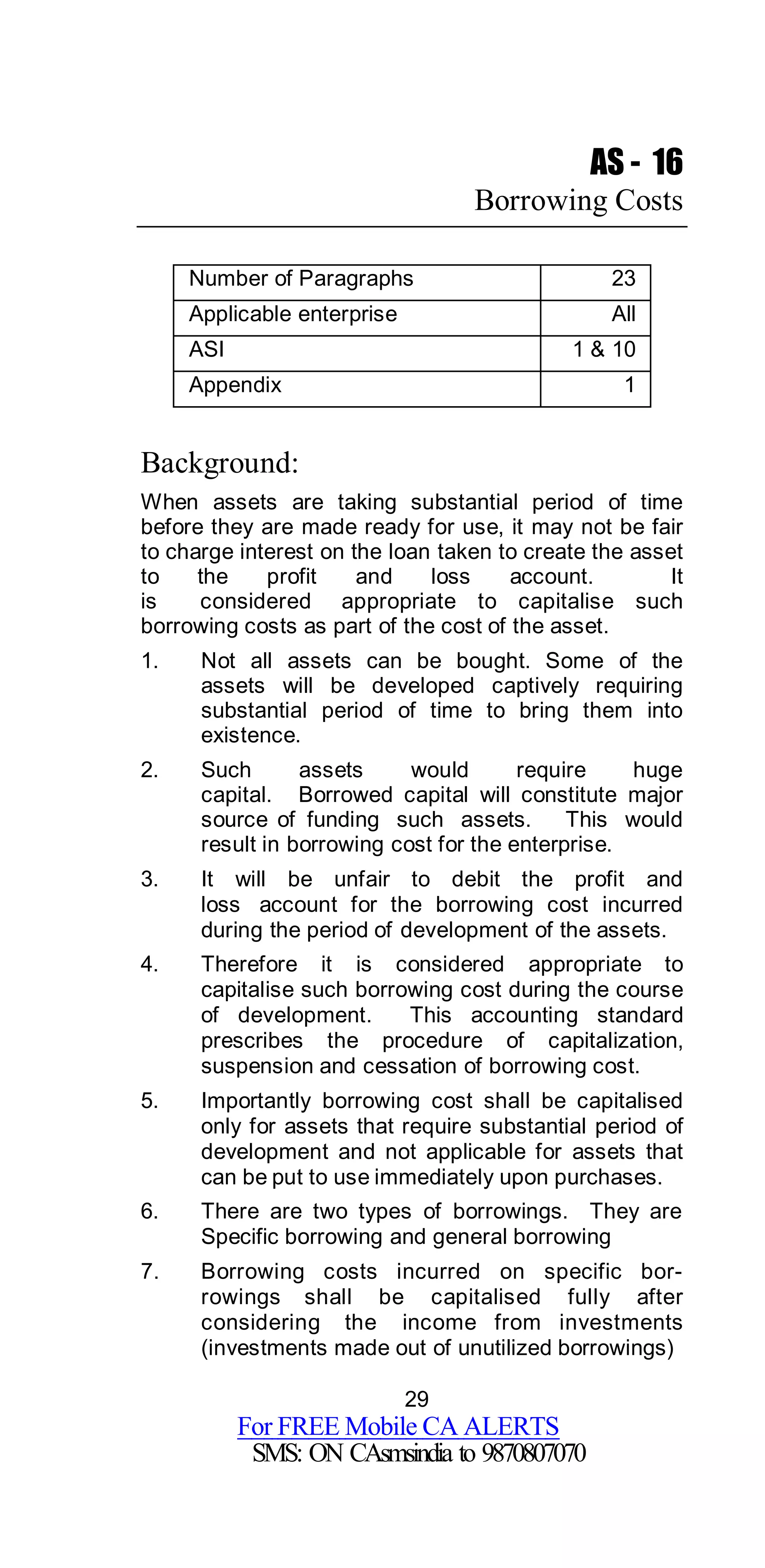 29
For FREE Mobile CA ALERTS
SMS: ON CAsmsindia to 9870807070
AS - 16
Borrowing Costs
Number of Paragraphs 23
Applicable enterprise All
ASI 1 & 10
Appendix 1
Background:
When assets are taking substantial period of time
before they are made ready for use, it may not be fair
to charge interest on the loan taken to create the asset
to the profit and loss account. It
is considered appropriate to capitalise such
borrowing costs as part of the cost of the asset.
1. Not all assets can be bought. Some of the
assets will be developed captively requiring
substantial period of time to bring them into
existence.
2. Such assets would require huge
capital. Borrowed capital will constitute major
source of funding such assets. This would
result in borrowing cost for the enterprise.
3. It will be unfair to debit the profit and
loss account for the borrowing cost incurred
during the period of development of the assets.
4. Therefore it is considered appropriate to
capitalise such borrowing cost during the course
of development. This accounting standard
prescribes the procedure of capitalization,
suspension and cessation of borrowing cost.
5. Importantly borrowing cost shall be capitalised
only for assets that require substantial period of
development and not applicable for assets that
can be put to use immediately upon purchases.
6. There are two types of borrowings. They are
Specific borrowing and general borrowing
7. Borrowing costs incurred on specific bor-
rowings shall be capitalised fully after
considering the income from investments
(investments made out of unutilized borrowings)
 