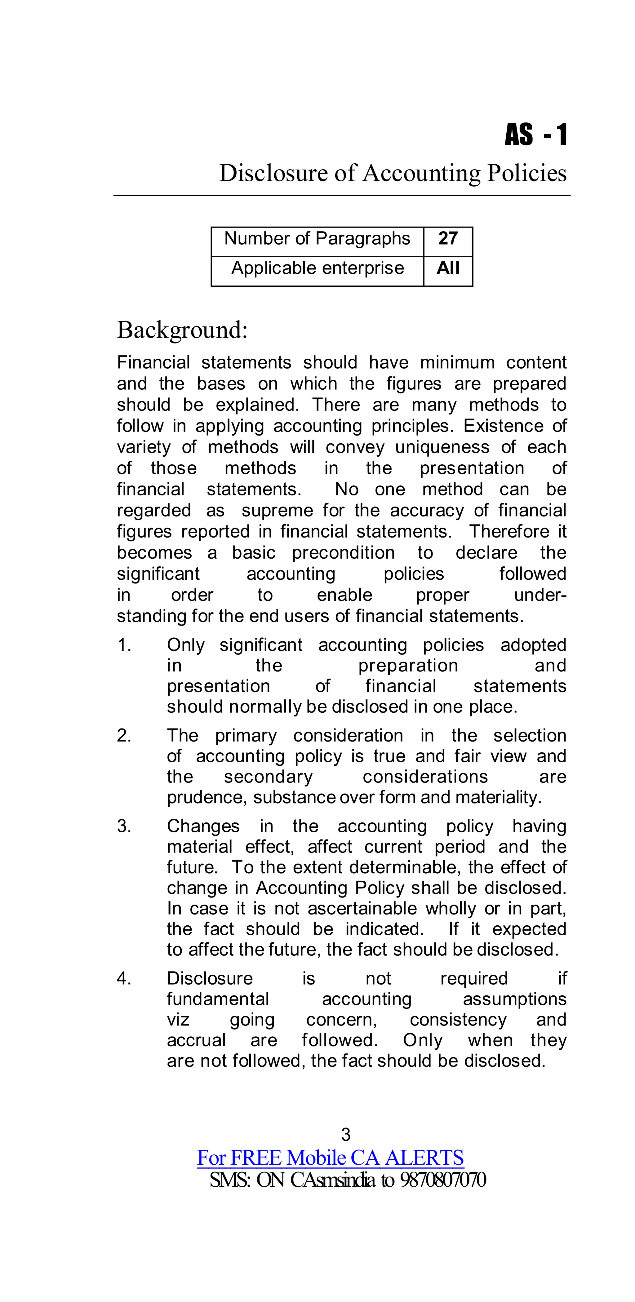 3
For FREE Mobile CA ALERTS
SMS: ON CAsmsindia to 9870807070
AS - 1
Disclosure of Accounting Policies
Number of Paragraphs 27
Applicable enterprise All
Background:
Financial statements should have minimum content
and the bases on which the figures are prepared
should be explained. There are many methods to
follow in applying accounting principles. Existence of
variety of methods will convey uniqueness of each
of those methods in the presentation of
financial statements. No one method can be
regarded as supreme for the accuracy of financial
figures reported in financial statements. Therefore it
becomes a basic precondition to declare the
significant accounting policies followed
in order to enable proper under-
standing for the end users of financial statements.
1. Only significant accounting policies adopted
in the preparation and
presentation of financial statements
should normally be disclosed in one place.
2. The primary consideration in the selection
of accounting policy is true and fair view and
the secondary considerations are
prudence, substance over form and materiality.
3. Changes in the accounting policy having
material effect, affect current period and the
future. To the extent determinable, the effect of
change in Accounting Policy shall be disclosed.
In case it is not ascertainable wholly or in part,
the fact should be indicated. If it expected
to affect the future, the fact should be disclosed.
4. Disclosure is not required if
fundamental accounting assumptions
viz going concern, consistency and
accrual are followed. Only when they
are not followed, the fact should be disclosed.
 