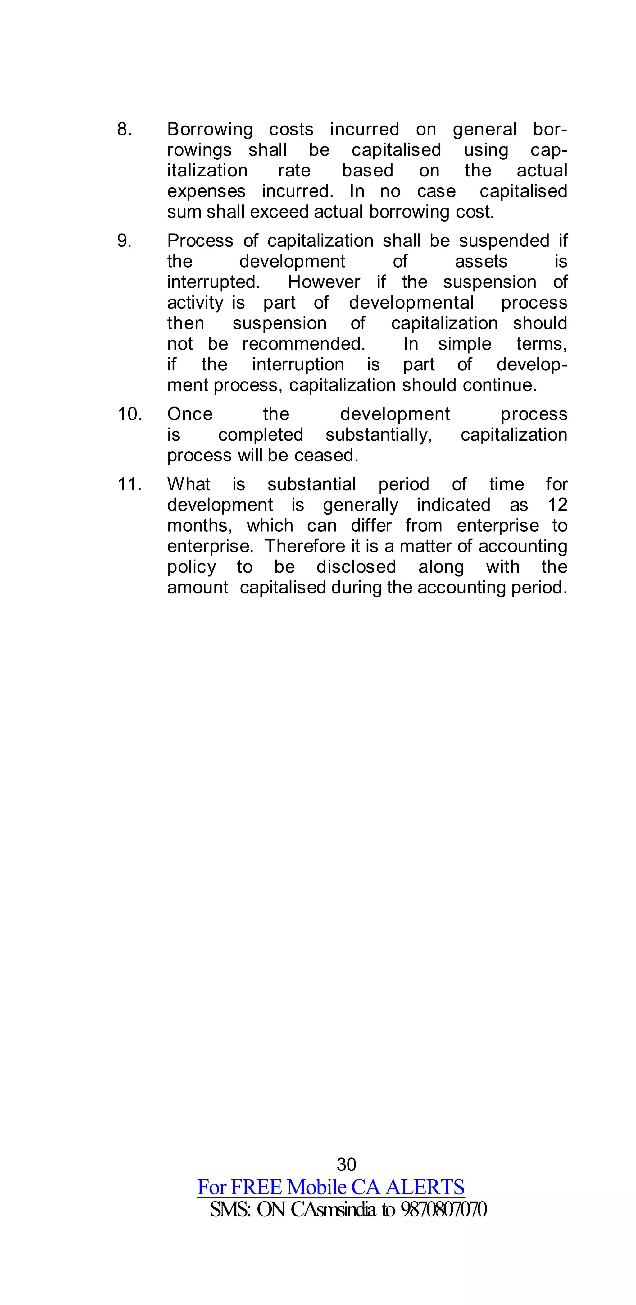 30
For FREE Mobile CA ALERTS
SMS: ON CAsmsindia to 9870807070
8. Borrowing costs incurred on general bor-
rowings shall be capitalised using cap-
italization rate based on the actual
expenses incurred. In no case capitalised
sum shall exceed actual borrowing cost.
9. Process of capitalization shall be suspended if
the development of assets is
interrupted. However if the suspension of
activity is part of developmental process
then suspension of capitalization should
not be recommended. In simple terms,
if the interruption is part of develop-
ment process, capitalization should continue.
10. Once the development process
is completed substantially, capitalization
process will be ceased.
11. What is substantial period of time for
development is generally indicated as 12
months, which can differ from enterprise to
enterprise. Therefore it is a matter of accounting
policy to be disclosed along with the
amount capitalised during the accounting period.
 