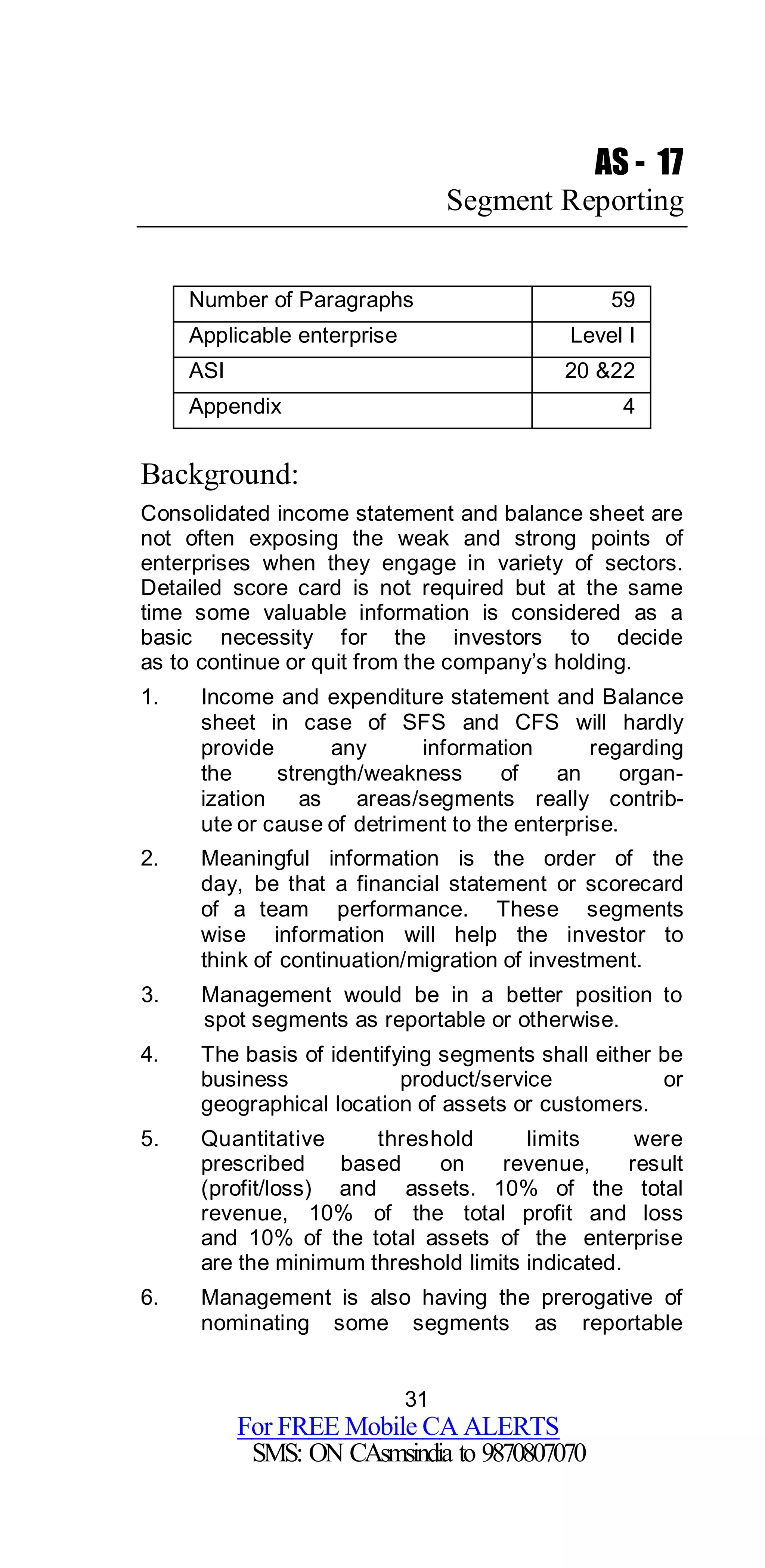 31
For FREE Mobile CA ALERTS
SMS: ON CAsmsindia to 9870807070
AS - 17
Segment Reporting
Number of Paragraphs 59
Applicable enterprise Level I
ASI 20 &22
Appendix 4
Background:
Consolidated income statement and balance sheet are
not often exposing the weak and strong points of
enterprises when they engage in variety of sectors.
Detailed score card is not required but at the same
time some valuable information is considered as a
basic necessity for the investors to decide
as to continue or quit from the company’s holding.
1. Income and expenditure statement and Balance
sheet in case of SFS and CFS will hardly
provide any information regarding
the strength/weakness of an organ-
ization as areas/segments really contrib-
ute or cause of detriment to the enterprise.
2. Meaningful information is the order of the
day, be that a financial statement or scorecard
of a team performance. These segments
wise information will help the investor to
think of continuation/migration of investment.
3. Management would be in a better position to
spot segments as reportable or otherwise.
4. The basis of identifying segments shall either be
business product/service or
geographical location of assets or customers.
5. Quantitative threshold limits were
prescribed based on revenue, result
(profit/loss) and assets. 10% of the total
revenue, 10% of the total profit and loss
and 10% of the total assets of the enterprise
are the minimum threshold limits indicated.
6. Management is also having the prerogative of
nominating some segments as reportable
 